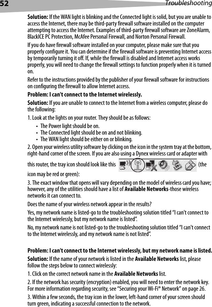 52 TroubleshootingSolution: If the WAN light is blinking and the Connected light is solid, but you are unable to access the Internet, there may be third-party firewall software installed on the computer attempting to access the Internet. Examples of third-party firewall software are ZoneAlarm, BlackICE PC Protection, McAfee Personal Firewall, and Norton Personal Firewall. If you do have firewall software installed on your computer, please make sure that you properly configure it. You can determine if the firewall software is preventing Internet access by temporarily turning it off. If, while the firewall is disabled and Internet access works properly, you will need to change the firewall settings to function properly when it is turned on.Refer to the instructions provided by the publisher of your firewall software for instructions on configuring the firewall to allow Internet access.Problem: I can&apos;t connect to the Internet wirelessly.Solution: If you are unable to connect to the Internet from a wireless computer, please do the following:1. Look at the lights on your router. They should be as follows: • The Power light should be on. • The Connected light should be on and not blinking. • The WAN light should be either on or blinking.2. Open your wireless utility software by clicking on the icon in the system tray at the bottom, right-hand corner of the screen. If you are also using a Dynex wireless card or adapter with this router, the tray icon should look like this  (the icon may be red or green):3. The exact window that opens will vary depending on the model of wireless card you have; however, any of the utilities should have a list of Available Networks-those wireless networks it can connect to. Does the name of your wireless network appear in the results? Yes, my network name is listed-go to the troubleshooting solution titled “I can&apos;t connect to the Internet wirelessly, but my network name is listed”.No, my network name is not listed-go to the troubleshooting solution titled “I can&apos;t connect to the Internet wirelessly, and my network name is not listed”. Problem: I can&apos;t connect to the Internet wirelessly, but my network name is listed.Solution: If the name of your network is listed in the Available Networks list, please follow the steps below to connect wirelessly:1. Click on the correct network name in the Available Networks list. 2. If the network has security (encryption) enabled, you will need to enter the network key. For more information regarding security, see “Securing your Wi-Fi® Network” on page 26. 3. Within a few seconds, the tray icon in the lower, left-hand corner of your screen should turn green, indicating a successful connection to the network. 