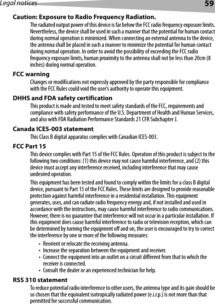 Legal notices 59Caution: Exposure to Radio Frequency Radiation.The radiated output power of this device is far below the FCC radio frequency exposure limits. Nevertheless, the device shall be used in such a manner that the potential for human contact during normal operation is minimized. When connecting an external antenna to the device, the antenna shall be placed in such a manner to minimize the potential for human contact during normal operation. In order to avoid the possibility of exceeding the FCC radio frequency exposure limits, human proximity to the antenna shall not be less than 20cm (8 inches) during normal operation.FCC warning Changes or modifications not expressly approved by the party responsible for compliance with the FCC Rules could void the user’s authority to operate this equipment.DHHS and FDA safety certification This product is made and tested to meet safety standards of the FCC, requirements and compliance with safety performance of the U.S. Department of Health and Human Services, and also with FDA Radiation Performance Standards 21 CFR Subchapter J.Canada ICES-003 statement This Class B digital apparatus complies with Canadian ICES-003.FCC Part 15This device complies with Part 15 of the FCC Rules. Operation of this product is subject to the following two conditions: (1) this device may not cause harmful interference, and (2) this device must accept any interference received, including interference that may cause undesired operation.This equipment has been tested and found to comply within the limits for a class B digital device, pursuant to Part 15 of the FCC Rules. These limits are designed to provide reasonable protection against harmful interference in a residential installation. This equipment generates, uses, and can radiate radio frequency energy and, if not installed and used in accordance with the instructions, may cause harmful interference to radio communications. However, there is no guarantee that interference will not occur in a particular installation. If this equipment does cause harmful interference to radio or television reception, which can be determined by turning the equipment off and on, the user is encouraged to try to correct the interference by one or more of the following measures:• Reorient or relocate the receiving antenna.• Increase the separation between the equipment and receiver.• Connect the equipment into an outlet on a circuit different from that to which the receiver is connected.• Consult the dealer or an experienced technician for help.RSS 310 statement To reduce potential radio interference to other users, the antenna type and its gain should be so chosen that the equivalent isotropically radiated power (e.i.r.p.) is not more than that permitted for successful communication.