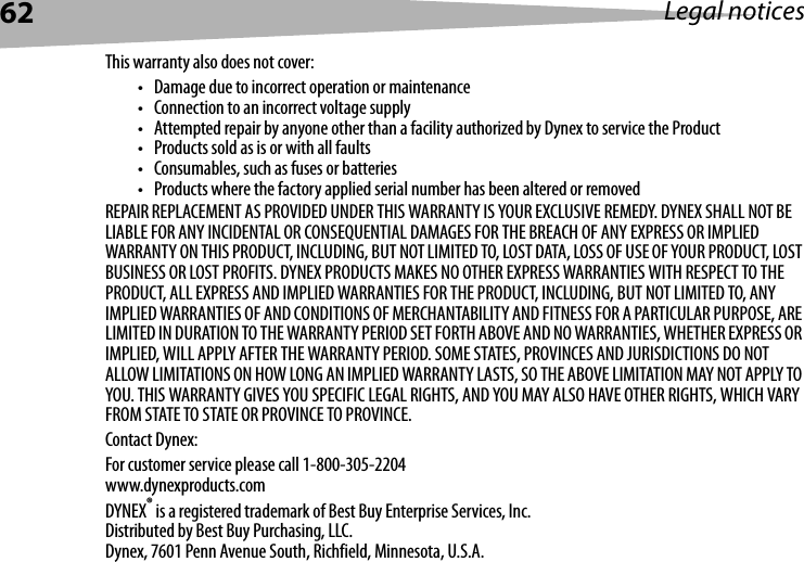 62 Legal noticesThis warranty also does not cover:• Damage due to incorrect operation or maintenance• Connection to an incorrect voltage supply• Attempted repair by anyone other than a facility authorized by Dynex to service the Product• Products sold as is or with all faults• Consumables, such as fuses or batteries• Products where the factory applied serial number has been altered or removedREPAIR REPLACEMENT AS PROVIDED UNDER THIS WARRANTY IS YOUR EXCLUSIVE REMEDY. DYNEX SHALL NOT BE LIABLE FOR ANY INCIDENTAL OR CONSEQUENTIAL DAMAGES FOR THE BREACH OF ANY EXPRESS OR IMPLIED WARRANTY ON THIS PRODUCT, INCLUDING, BUT NOT LIMITED TO, LOST DATA, LOSS OF USE OF YOUR PRODUCT, LOST BUSINESS OR LOST PROFITS. DYNEX PRODUCTS MAKES NO OTHER EXPRESS WARRANTIES WITH RESPECT TO THE PRODUCT, ALL EXPRESS AND IMPLIED WARRANTIES FOR THE PRODUCT, INCLUDING, BUT NOT LIMITED TO, ANY IMPLIED WARRANTIES OF AND CONDITIONS OF MERCHANTABILITY AND FITNESS FOR A PARTICULAR PURPOSE, ARE LIMITED IN DURATION TO THE WARRANTY PERIOD SET FORTH ABOVE AND NO WARRANTIES, WHETHER EXPRESS OR IMPLIED, WILL APPLY AFTER THE WARRANTY PERIOD. SOME STATES, PROVINCES AND JURISDICTIONS DO NOT ALLOW LIMITATIONS ON HOW LONG AN IMPLIED WARRANTY LASTS, SO THE ABOVE LIMITATION MAY NOT APPLY TO YOU. THIS WARRANTY GIVES YOU SPECIFIC LEGAL RIGHTS, AND YOU MAY ALSO HAVE OTHER RIGHTS, WHICH VARY FROM STATE TO STATE OR PROVINCE TO PROVINCE.Contact Dynex:For customer service please call 1-800-305-2204www.dynexproducts.comDYNEX® is a registered trademark of Best Buy Enterprise Services, Inc.Distributed by Best Buy Purchasing, LLC.Dynex, 7601 Penn Avenue South, Richfield, Minnesota, U.S.A.