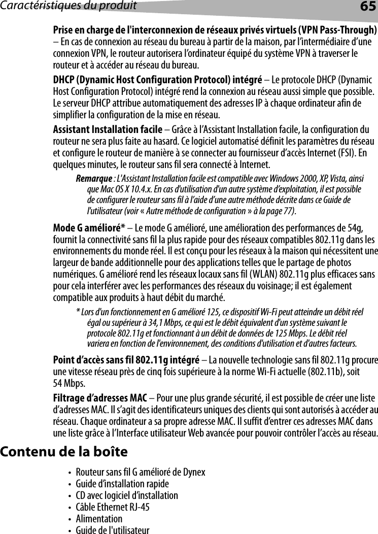 Caractéristiques du produit 65Prise en charge de l&apos;interconnexion de réseaux privés virtuels (VPN Pass-Through)  – En cas de connexion au réseau du bureau à partir de la maison, par l’intermédiaire d’une connexion VPN, le routeur autorisera l’ordinateur équipé du système VPN à traverser le routeur et à accéder au réseau du bureau.DHCP (Dynamic Host Configuration Protocol) intégré – Le protocole DHCP (Dynamic Host Configuration Protocol) intégré rend la connexion au réseau aussi simple que possible. Le serveur DHCP attribue automatiquement des adresses IP à chaque ordinateur afin de simplifier la configuration de la mise en réseau.Assistant Installation facile – Grâce à l’Assistant Installation facile, la configuration du routeur ne sera plus faite au hasard. Ce logiciel automatisé définit les paramètres du réseau et configure le routeur de manière à se connecter au fournisseur d’accès Internet (FSI). En quelques minutes, le routeur sans fil sera connecté à Internet. Remarque : L&apos;Assistant Installation facile est compatible avec Windows 2000, XP, Vista, ainsi que Mac OS X 10.4.x. En cas d&apos;utilisation d&apos;un autre système d’exploitation, il est possible de configurer le routeur sans fil à l’aide d’une autre méthode décrite dans ce Guide de l&apos;utilisateur (voir «Autre méthode de configuration » à la page 77).Mode G amélioré* – Le mode G amélioré, une amélioration des performances de 54g, fournit la connectivité sans fil la plus rapide pour des réseaux compatibles 802.11g dans les environnements du monde réel. Il est conçu pour les réseaux à la maison qui nécessitent une largeur de bande additionnelle pour des applications telles que le partage de photos numériques. G amélioré rend les réseaux locaux sans fil (WLAN) 802.11g plus efficaces sans pour cela interférer avec les performances des réseaux du voisinage; il est également compatible aux produits à haut débit du marché.* Lors d&apos;un fonctionnement en G amélioré 125, ce dispositif Wi-Fi peut atteindre un débit réel égal ou supérieur à 34,1 Mbps, ce qui est le débit équivalent d&apos;un système suivant le protocole 802.11g et fonctionnant à un débit de données de 125 Mbps. Le débit réel variera en fonction de l&apos;environnement, des conditions d&apos;utilisation et d&apos;autres facteurs.Point d’accès sans fil 802.11g intégré – La nouvelle technologie sans fil 802.11g procure une vitesse réseau près de cinq fois supérieure à la norme Wi-Fi actuelle (802.11b), soit 54 Mbps.Filtrage d’adresses MAC – Pour une plus grande sécurité, il est possible de créer une liste d’adresses MAC. Il s’agit des identificateurs uniques des clients qui sont autorisés à accéder au réseau. Chaque ordinateur a sa propre adresse MAC. Il suffit d’entrer ces adresses MAC dans une liste grâce à l’Interface utilisateur Web avancée pour pouvoir contrôler l’accès au réseau. Contenu de la boîte• Routeur sans fil G amélioré de Dynex• Guide d’installation rapide• CD avec logiciel d’installation•Câble Ethernet RJ-45•Alimentation• Guide de l&apos;utilisateur