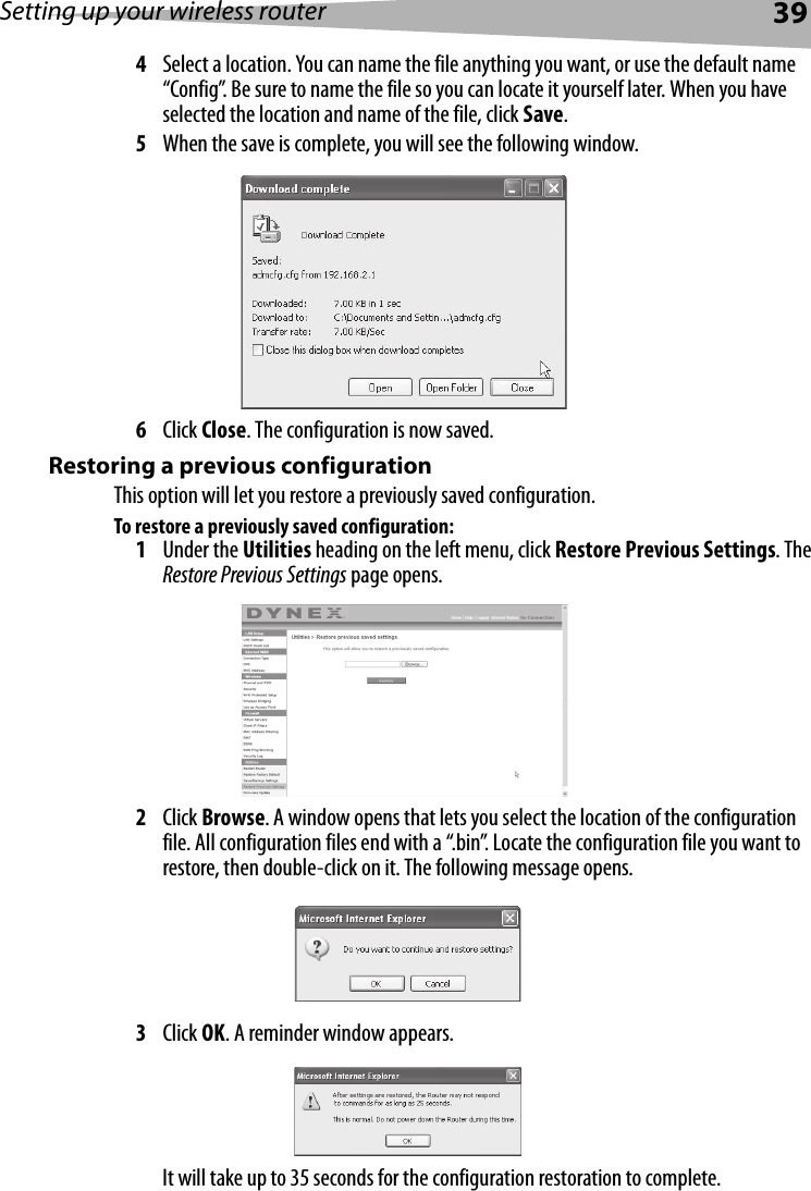 Setting up your wireless router394Select a location. You can name the file anything you want, or use the default name “Config”. Be sure to name the file so you can locate it yourself later. When you have selected the location and name of the file, click Save.5When the save is complete, you will see the following window. 6Click Close. The configuration is now saved.Restoring a previous configurationThis option will let you restore a previously saved configuration.To restore a previously saved configuration:1Under the Utilities heading on the left menu, click Restore Previous Settings. The Restore Previous Settings page opens.2Click Browse. A window opens that lets you select the location of the configuration file. All configuration files end with a “.bin”. Locate the configuration file you want to restore, then double-click on it. The following message opens.3Click OK. A reminder window appears.It will take up to 35 seconds for the configuration restoration to complete.