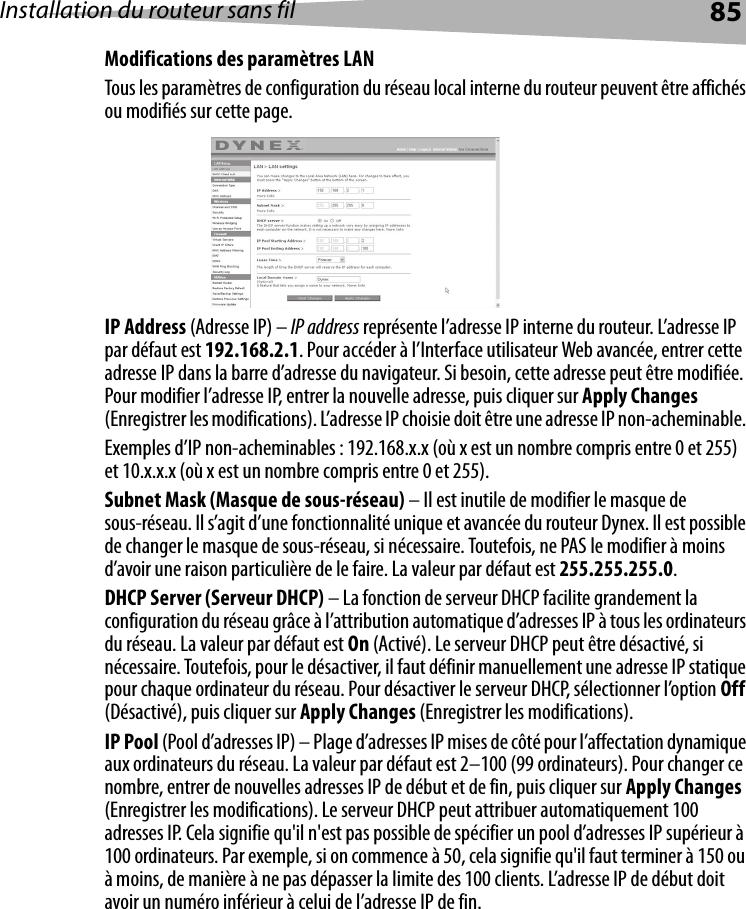 Installation du routeur sans fil 85Modifications des paramètres LANTous les paramètres de configuration du réseau local interne du routeur peuvent être affichés ou modifiés sur cette page. IP Address (Adresse IP) – IP address représente l’adresse IP interne du routeur. L’adresse IP par défaut est 192.168.2.1. Pour accéder à l’Interface utilisateur Web avancée, entrer cette adresse IP dans la barre d’adresse du navigateur. Si besoin, cette adresse peut être modifiée. Pour modifier l’adresse IP, entrer la nouvelle adresse, puis cliquer sur Apply Changes (Enregistrer les modifications). L’adresse IP choisie doit être une adresse IP non-acheminable. Exemples d’IP non-acheminables : 192.168.x.x (où x est un nombre compris entre 0 et 255) et 10.x.x.x (où x est un nombre compris entre 0 et 255).Subnet Mask (Masque de sous-réseau) – Il est inutile de modifier le masque de sous-réseau. Il s’agit d’une fonctionnalité unique et avancée du routeur Dynex. Il est possible de changer le masque de sous-réseau, si nécessaire. Toutefois, ne PAS le modifier à moins d’avoir une raison particulière de le faire. La valeur par défaut est 255.255.255.0.DHCP Server (Serveur DHCP) – La fonction de serveur DHCP facilite grandement la configuration du réseau grâce à l’attribution automatique d’adresses IP à tous les ordinateurs du réseau. La valeur par défaut est On (Activé). Le serveur DHCP peut être désactivé, si nécessaire. Toutefois, pour le désactiver, il faut définir manuellement une adresse IP statique pour chaque ordinateur du réseau. Pour désactiver le serveur DHCP, sélectionner l’option Off (Désactivé), puis cliquer sur Apply Changes (Enregistrer les modifications).IP Pool (Pool d’adresses IP) – Plage d’adresses IP mises de côté pour l’affectation dynamique aux ordinateurs du réseau. La valeur par défaut est 2–100 (99 ordinateurs). Pour changer ce nombre, entrer de nouvelles adresses IP de début et de fin, puis cliquer sur Apply Changes (Enregistrer les modifications). Le serveur DHCP peut attribuer automatiquement 100 adresses IP. Cela signifie qu&apos;il n&apos;est pas possible de spécifier un pool d’adresses IP supérieur à 100 ordinateurs. Par exemple, si on commence à 50, cela signifie qu&apos;il faut terminer à 150 ou à moins, de manière à ne pas dépasser la limite des 100 clients. L’adresse IP de début doit avoir un numéro inférieur à celui de l’adresse IP de fin.