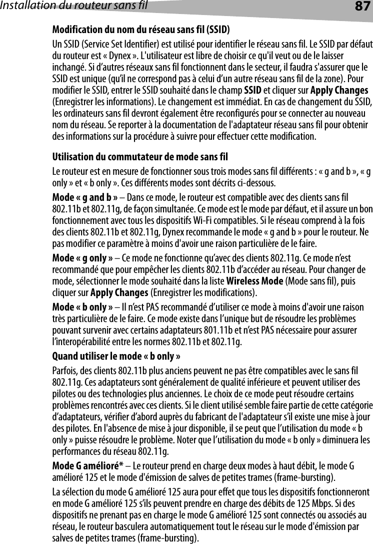 Installation du routeur sans fil 87Modification du nom du réseau sans fil (SSID)Un SSID (Service Set Identifier) est utilisé pour identifier le réseau sans fil. Le SSID par défaut du routeur est « Dynex ». L&apos;utilisateur est libre de choisir ce qu&apos;il veut ou de le laisser inchangé. Si d’autres réseaux sans fil fonctionnent dans le secteur, il faudra s&apos;assurer que le SSID est unique (qu’il ne correspond pas à celui d’un autre réseau sans fil de la zone). Pour modifier le SSID, entrer le SSID souhaité dans le champ SSID et cliquer sur Apply Changes (Enregistrer les informations). Le changement est immédiat. En cas de changement du SSID, les ordinateurs sans fil devront également être reconfigurés pour se connecter au nouveau nom du réseau. Se reporter à la documentation de l&apos;adaptateur réseau sans fil pour obtenir des informations sur la procédure à suivre pour effectuer cette modification. Utilisation du commutateur de mode sans filLe routeur est en mesure de fonctionner sous trois modes sans fil différents : « g and b », « g only » et « b only ». Ces différents modes sont décrits ci-dessous.Mode « g and b » – Dans ce mode, le routeur est compatible avec des clients sans fil 802.11b et 802.11g, de façon simultanée. Ce mode est le mode par défaut, et il assure un bon fonctionnement avec tous les dispositifs Wi-Fi compatibles. Si le réseau comprend à la fois des clients 802.11b et 802.11g, Dynex recommande le mode « g and b » pour le routeur. Ne pas modifier ce paramètre à moins d&apos;avoir une raison particulière de le faire.Mode « g only » – Ce mode ne fonctionne qu’avec des clients 802.11g. Ce mode n’est recommandé que pour empêcher les clients 802.11b d’accéder au réseau. Pour changer de mode, sélectionner le mode souhaité dans la liste Wireless Mode (Mode sans fil), puis cliquer sur Apply Changes (Enregistrer les modifications).Mode « b only » – Il n’est PAS recommandé d’utiliser ce mode à moins d&apos;avoir une raison très particulière de le faire. Ce mode existe dans l’unique but de résoudre les problèmes pouvant survenir avec certains adaptateurs 801.11b et n’est PAS nécessaire pour assurer l’interopérabilité entre les normes 802.11b et 802.11g.Quand utiliser le mode « b only »Parfois, des clients 802.11b plus anciens peuvent ne pas être compatibles avec le sans fil 802.11g. Ces adaptateurs sont généralement de qualité inférieure et peuvent utiliser des pilotes ou des technologies plus anciennes. Le choix de ce mode peut résoudre certains problèmes rencontrés avec ces clients. Si le client utilisé semble faire partie de cette catégorie d’adaptateurs, vérifier d’abord auprès du fabricant de l&apos;adaptateur s’il existe une mise à jour des pilotes. En l&apos;absence de mise à jour disponible, il se peut que l’utilisation du mode « b only » puisse résoudre le problème. Noter que l’utilisation du mode « b only » diminuera les performances du réseau 802.11g. Mode G amélioré* – Le routeur prend en charge deux modes à haut débit, le mode G amélioré 125 et le mode d&apos;émission de salves de petites trames (frame-bursting).La sélection du mode G amélioré 125 aura pour effet que tous les dispositifs fonctionneront en mode G amélioré 125 s’ils peuvent prendre en charge des débits de 125 Mbps. Si des dispositifs ne prenant pas en charge le mode G amélioré 125 sont connectés ou associés au réseau, le routeur basculera automatiquement tout le réseau sur le mode d&apos;émission par salves de petites trames (frame-bursting).