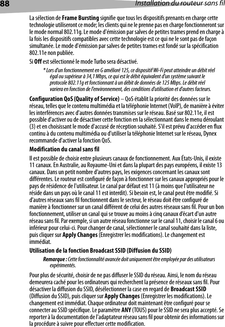 88 Installation du routeur sans filLa sélection de Frame Bursting signifie que tous les dispositifs prenants en charge cette technologie utiliseront ce mode; les clients qui ne le prenne pas en charge fonctionneront sur le mode normal 802.11g. Le mode d&apos;émission par salves de petites trames prend en charge à la fois les dispositifs compatibles avec cette technologie est ce qui ne le sont pas de façon simultanée. Le mode d&apos;émission par salves de petites trames est fondé sur la spécification 802.11e non publiée.Si Off est sélectionné le mode Turbo sera désactivé.* Lors d&apos;un fonctionnement en G amélioré 125, ce dispositif Wi-Fi peut atteindre un débit réel égal ou supérieur à 34,1 Mbps, ce qui est le débit équivalent d&apos;un système suivant le protocole 802.11g et fonctionnant à un débit de données de 125 Mbps. Le débit réel variera en fonction de l&apos;environnement, des conditions d&apos;utilisation et d&apos;autres facteurs.Configuration QoS (Quality of Service) – QoS établit la priorité des données sur le réseau, telles que le contenu multimédia et la téléphonie Internet (VoIP), de manière à éviter les interférences avec d&apos;autres données transmises sur le réseau. Basé sur 802.11e, il est possible d&apos;activer ou de désactiver cette fonction en la sélectionnant dans le menu déroulant (3) et en choisissant le mode d&apos;accusé de réception souhaité. S&apos;il est prévu d&apos;accéder en flux continu à du contenu multimédia ou d&apos;utiliser la téléphonie Internet sur le réseau, Dynex recommande d&apos;activer la fonction QoS.Modification du canal sans filIl est possible de choisir entre plusieurs canaux de fonctionnement. Aux États-Unis, il existe 11 canaux. En Australie, au Royaume-Uni et dans la plupart des pays européens, il existe 13 canaux. Dans un petit nombre d’autres pays, les exigences concernant les canaux sont différentes. Le routeur est configuré de façon à fonctionner sur les canaux appropriés pour le pays de résidence de l&apos;utilisateur. Le canal par défaut est 11 (à moins que l&apos;utilisateur ne réside dans un pays où le canal 11 est interdit). Si besoin est, le canal peut être modifié. Si d’autres réseaux sans fil fonctionnent dans le secteur, le réseau doit être configuré de manière à fonctionner sur un canal différent de celui des autres réseaux sans fil. Pour un bon fonctionnement, utiliser un canal qui se trouve au moins à cinq canaux d’écart d&apos;un autre réseau sans fil. Par exemple, si un autre réseau fonctionne sur le canal 11, choisir le canal 6 ou inférieur pour celui-ci. Pour changer de canal, sélectionner le canal souhaité dans la liste, puis cliquer sur Apply Changes (Enregistrer les modifications). Le changement est immédiat. Utilisation de la fonction Broadcast SSID (Diffusion du SSID) Remarque : Cette fonctionnalité avancée doit uniquement être employée par des utilisateurs expérimentés.Pour plus de sécurité, choisir de ne pas diffuser le SSID du réseau. Ainsi, le nom du réseau demeurera caché pour les ordinateurs qui recherchent la présence de réseaux sans fil. Pour désactiver la diffusion du SSID, désélectionner la case en regard de Broadcast SSID (Diffusion du SSID), puis cliquer sur Apply Changes (Enregistrer les modifications). Le changement est immédiat. Chaque ordinateur doit maintenant être configuré pour se connecter au SSID spécifique. Le paramètre ANY (TOUS) pour le SSID ne sera plus accepté. Se reporter à la documentation de l&apos;adaptateur réseau sans fil pour obtenir des informations sur la procédure à suivre pour effectuer cette modification.