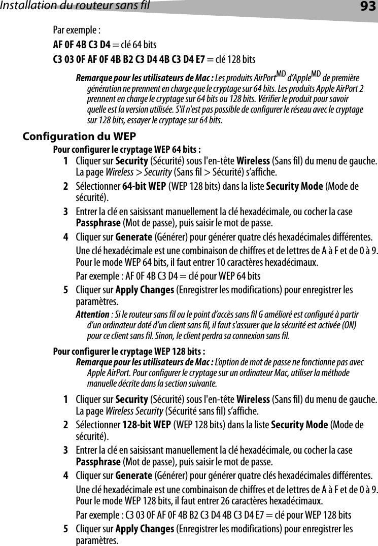 Installation du routeur sans fil 93Par exemple :AF 0F 4B C3 D4 = clé 64 bitsC3 03 0F AF 0F 4B B2 C3 D4 4B C3 D4 E7 = clé 128 bitsRemarque pour les utilisateurs de Mac : Les produits AirPortMD d’AppleMD de première génération ne prennent en charge que le cryptage sur 64 bits. Les produits Apple AirPort 2 prennent en charge le cryptage sur 64 bits ou 128 bits. Vérifier le produit pour savoir quelle est la version utilisée. S&apos;il n&apos;est pas possible de configurer le réseau avec le cryptage sur 128 bits, essayer le cryptage sur 64 bits. Configuration du WEP Pour configurer le cryptage WEP 64 bits :1Cliquer sur Security (Sécurité) sous l&apos;en-tête Wireless (Sans fil) du menu de gauche. La page Wireless &gt; Security (Sans fil &gt; Sécurité) s’affiche.2Sélectionner 64-bit WEP (WEP 128 bits) dans la liste Security Mode (Mode de sécurité).3Entrer la clé en saisissant manuellement la clé hexadécimale, ou cocher la case Passphrase (Mot de passe), puis saisir le mot de passe. 4Cliquer sur Generate (Générer) pour générer quatre clés hexadécimales différentes. Une clé hexadécimale est une combinaison de chiffres et de lettres de A à F et de 0 à 9. Pour le mode WEP 64 bits, il faut entrer 10 caractères hexadécimaux. Par exemple : AF 0F 4B C3 D4 = clé pour WEP 64 bits5Cliquer sur Apply Changes (Enregistrer les modifications) pour enregistrer les paramètres.Attention : Si le routeur sans fil ou le point d’accès sans fil G amélioré est configuré à partir d’un ordinateur doté d’un client sans fil, il faut s&apos;assurer que la sécurité est activée (ON) pour ce client sans fil. Sinon, le client perdra sa connexion sans fil. Pour configurer le cryptage WEP 128 bits :Remarque pour les utilisateurs de Mac : L’option de mot de passe ne fonctionne pas avec Apple AirPort. Pour configurer le cryptage sur un ordinateur Mac, utiliser la méthode manuelle décrite dans la section suivante.1Cliquer sur Security (Sécurité) sous l&apos;en-tête Wireless (Sans fil) du menu de gauche. La page Wireless Security (Sécurité sans fil) s’affiche.2Sélectionner 128-bit WEP (WEP 128 bits) dans la liste Security Mode (Mode de sécurité).3Entrer la clé en saisissant manuellement la clé hexadécimale, ou cocher la case Passphrase (Mot de passe), puis saisir le mot de passe. 4Cliquer sur Generate (Générer) pour générer quatre clés hexadécimales différentes. Une clé hexadécimale est une combinaison de chiffres et de lettres de A à F et de 0 à 9. Pour le mode WEP 128 bits, il faut entrer 26 caractères hexadécimaux. Par exemple : C3 03 0F AF 0F 4B B2 C3 D4 4B C3 D4 E7 = clé pour WEP 128 bits5Cliquer sur Apply Changes (Enregistrer les modifications) pour enregistrer les paramètres.