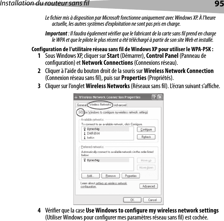 Installation du routeur sans fil 95Le fichier mis à disposition par Microsoft fonctionne uniquement avec Windows XP. À l’heure actuelle, les autres systèmes d’exploitation ne sont pas pris en charge. Important : Il faudra également vérifier que le fabricant de la carte sans fil prend en charge le WPA et que le pilote le plus récent a été téléchargé à partir de son site Web et installé.Configuration de l’utilitaire réseau sans fil de Windows XP pour utiliser le WPA-PSK :1Sous Windows XP, cliquer sur Start (Démarrer), Control Panel (Panneau de configuration) et Network Connections (Connexions réseau).2Cliquer à l’aide du bouton droit de la souris sur Wireless Network Connection (Connexion réseau sans fil), puis sur Properties (Propriétés).3Cliquer sur l’onglet Wireless Networks (Réseaux sans fil). L’écran suivant s’affiche.4Vérifier que la case Use Windows to configure my wireless network settings (Utiliser Windows pour configurer mes paramètres réseau sans fil) est cochée. 