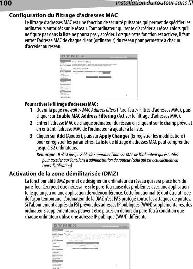 100 Installation du routeur sans filConfiguration du filtrage d’adresses MACLe filtrage d’adresses MAC est une fonction de sécurité puissante qui permet de spécifier les ordinateurs autorisés sur le réseau. Tout ordinateur qui tente d’accéder au réseau alors qu&apos;il ne figure pas dans la liste ne pourra pas y accéder. Lorsque cette fonction est activée, il faut entrer l’adresse MAC de chaque client (ordinateur) du réseau pour permettre à chacun d’accéder au réseau.Pour activer le filtrage d&apos;adresses MAC :1Ouvrir la page Firewall &gt; MAC Address filters (Pare-feu &gt; Filtres d&apos;adresses MAC), puis cliquer sur Enable MAC Address Filtering (Activer le filtrage d’adresses MAC). 2Entrer l’adresse MAC de chaque ordinateur du réseau en cliquant sur le champ prévu et en entrant l’adresse MAC de l’ordinateur à ajouter à la liste. 3Cliquer sur Add (Ajouter), puis sur Apply Changes (Enregistrer les modifications) pour enregistrer les paramètres. La liste de filtrage d&apos;adresses MAC peut comprendre jusqu&apos;à 32 ordinateurs.Remarque : Il n&apos;est pas possible de supprimer l’adresse MAC de l’ordinateur qui est utilisé pour accéder aux fonctions d’administration du routeur (celui qui est actuellement en cours d&apos;utilisation).Activation de la zone démilitarisée (DMZ)La fonctionnalité DMZ permet de désigner un ordinateur du réseau qui sera placé hors du pare-feu. Ceci peut être nécessaire si le pare-feu cause des problèmes avec une application telle qu’un jeu ou une application de vidéoconférence. Cette fonctionnalité doit être utilisée de façon temporaire. L’ordinateur de la DMZ n’est PAS protégé contre les attaques de pirates. Si l&apos;abonnement auprès du FSI prévoit des adresses IP publiques (WAN) supplémentaires, des ordinateurs supplémentaires peuvent être placés en dehors du pare-feu à condition que chaque ordinateur utilise une adresse IP publique (WAN) différente.