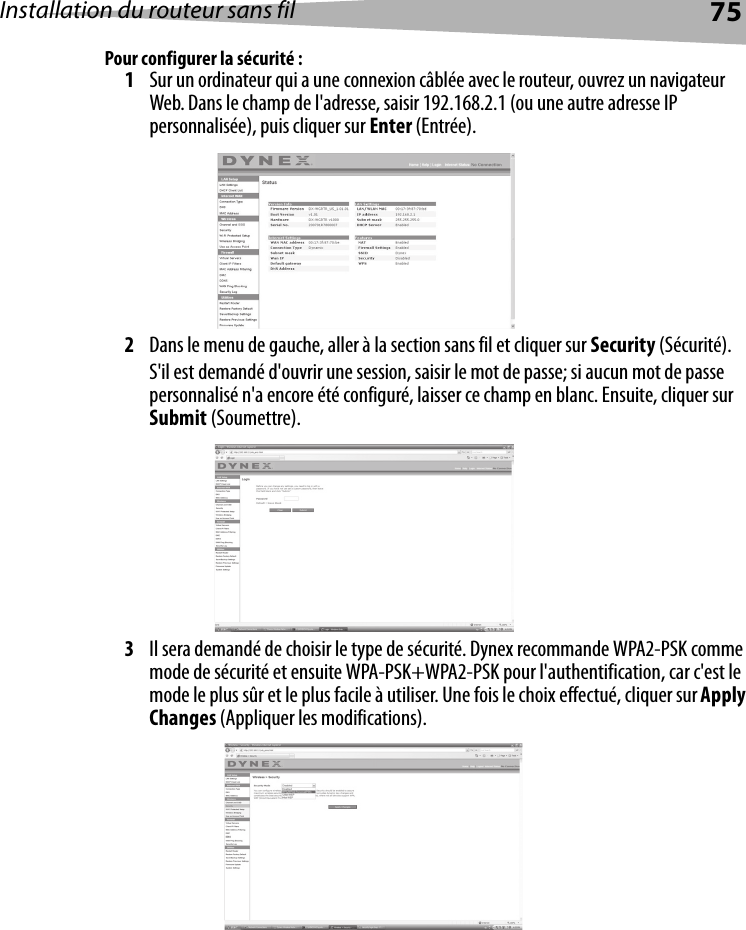 Installation du routeur sans fil 75Pour configurer la sécurité :1Sur un ordinateur qui a une connexion câblée avec le routeur, ouvrez un navigateur Web. Dans le champ de l&apos;adresse, saisir 192.168.2.1 (ou une autre adresse IP personnalisée), puis cliquer sur Enter (Entrée).2Dans le menu de gauche, aller à la section sans fil et cliquer sur Security (Sécurité).S&apos;il est demandé d&apos;ouvrir une session, saisir le mot de passe; si aucun mot de passe personnalisé n&apos;a encore été configuré, laisser ce champ en blanc. Ensuite, cliquer sur Submit (Soumettre).3Il sera demandé de choisir le type de sécurité. Dynex recommande WPA2-PSK comme mode de sécurité et ensuite WPA-PSK+WPA2-PSK pour l&apos;authentification, car c&apos;est le mode le plus sûr et le plus facile à utiliser. Une fois le choix effectué, cliquer sur Apply Changes (Appliquer les modifications).