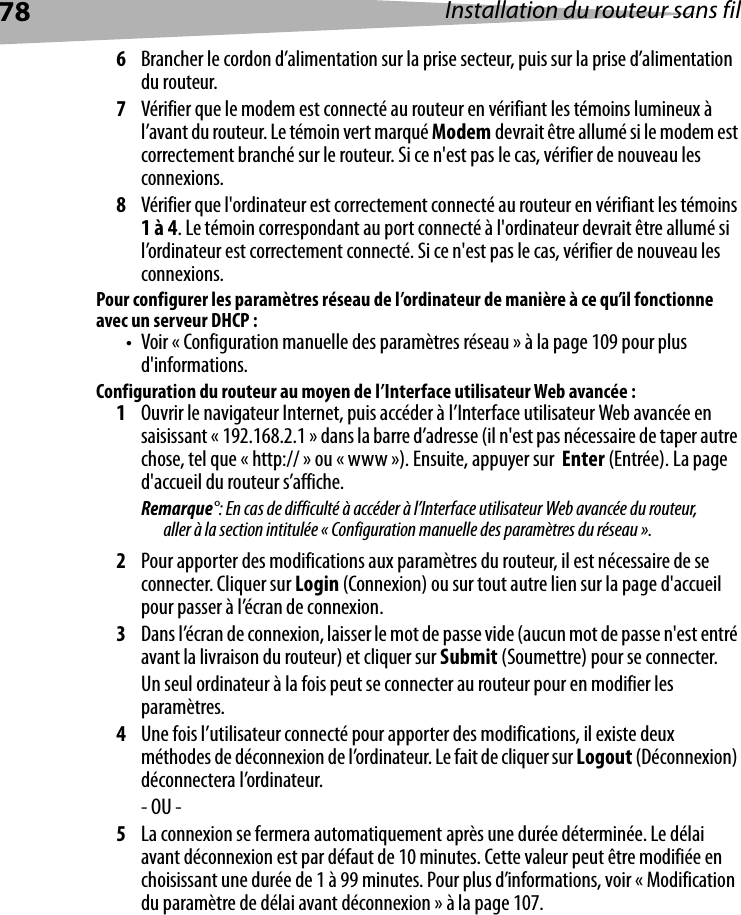 78 Installation du routeur sans fil6Brancher le cordon d’alimentation sur la prise secteur, puis sur la prise d’alimentation du routeur.7Vérifier que le modem est connecté au routeur en vérifiant les témoins lumineux à l’avant du routeur. Le témoin vert marqué Modem devrait être allumé si le modem est correctement branché sur le routeur. Si ce n&apos;est pas le cas, vérifier de nouveau les connexions.8Vérifier que l&apos;ordinateur est correctement connecté au routeur en vérifiant les témoins 1 à 4. Le témoin correspondant au port connecté à l&apos;ordinateur devrait être allumé si l’ordinateur est correctement connecté. Si ce n&apos;est pas le cas, vérifier de nouveau les connexions.Pour configurer les paramètres réseau de l’ordinateur de manière à ce qu’il fonctionne avec un serveur DHCP :• Voir « Configuration manuelle des paramètres réseau » à la page 109 pour plus d&apos;informations.Configuration du routeur au moyen de l’Interface utilisateur Web avancée :1Ouvrir le navigateur Internet, puis accéder à l’Interface utilisateur Web avancée en saisissant « 192.168.2.1 » dans la barre d’adresse (il n&apos;est pas nécessaire de taper autre chose, tel que « http:// » ou « www »). Ensuite, appuyer sur  Enter (Entrée). La page d&apos;accueil du routeur s’affiche.Remarque°: En cas de difficulté à accéder à l’Interface utilisateur Web avancée du routeur, aller à la section intitulée « Configuration manuelle des paramètres du réseau ».2Pour apporter des modifications aux paramètres du routeur, il est nécessaire de se connecter. Cliquer sur Login (Connexion) ou sur tout autre lien sur la page d&apos;accueil pour passer à l’écran de connexion. 3Dans l’écran de connexion, laisser le mot de passe vide (aucun mot de passe n&apos;est entré avant la livraison du routeur) et cliquer sur Submit (Soumettre) pour se connecter. Un seul ordinateur à la fois peut se connecter au routeur pour en modifier les paramètres. 4Une fois l’utilisateur connecté pour apporter des modifications, il existe deux méthodes de déconnexion de l’ordinateur. Le fait de cliquer sur Logout (Déconnexion) déconnectera l’ordinateur. - OU -5La connexion se fermera automatiquement après une durée déterminée. Le délai avant déconnexion est par défaut de 10 minutes. Cette valeur peut être modifiée en choisissant une durée de 1 à 99 minutes. Pour plus d’informations, voir « Modification du paramètre de délai avant déconnexion » à la page 107.