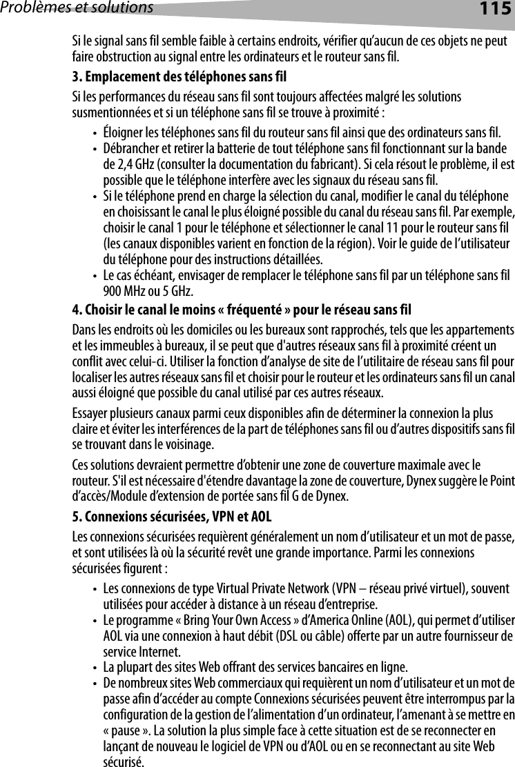 Problèmes et solutions 115Si le signal sans fil semble faible à certains endroits, vérifier qu’aucun de ces objets ne peut faire obstruction au signal entre les ordinateurs et le routeur sans fil.3. Emplacement des téléphones sans filSi les performances du réseau sans fil sont toujours affectées malgré les solutions susmentionnées et si un téléphone sans fil se trouve à proximité :• Éloigner les téléphones sans fil du routeur sans fil ainsi que des ordinateurs sans fil.• Débrancher et retirer la batterie de tout téléphone sans fil fonctionnant sur la bande de 2,4 GHz (consulter la documentation du fabricant). Si cela résout le problème, il est possible que le téléphone interfère avec les signaux du réseau sans fil.• Si le téléphone prend en charge la sélection du canal, modifier le canal du téléphone en choisissant le canal le plus éloigné possible du canal du réseau sans fil. Par exemple, choisir le canal 1 pour le téléphone et sélectionner le canal 11 pour le routeur sans fil (les canaux disponibles varient en fonction de la région). Voir le guide de l’utilisateur du téléphone pour des instructions détaillées.• Le cas échéant, envisager de remplacer le téléphone sans fil par un téléphone sans fil 900 MHz ou 5 GHz.4. Choisir le canal le moins « fréquenté » pour le réseau sans filDans les endroits où les domiciles ou les bureaux sont rapprochés, tels que les appartements et les immeubles à bureaux, il se peut que d&apos;autres réseaux sans fil à proximité créent un conflit avec celui-ci. Utiliser la fonction d’analyse de site de l’utilitaire de réseau sans fil pour localiser les autres réseaux sans fil et choisir pour le routeur et les ordinateurs sans fil un canal aussi éloigné que possible du canal utilisé par ces autres réseaux.Essayer plusieurs canaux parmi ceux disponibles afin de déterminer la connexion la plus claire et éviter les interférences de la part de téléphones sans fil ou d’autres dispositifs sans fil se trouvant dans le voisinage.Ces solutions devraient permettre d’obtenir une zone de couverture maximale avec le routeur. S&apos;il est nécessaire d&apos;étendre davantage la zone de couverture, Dynex suggère le Point d’accès/Module d’extension de portée sans fil G de Dynex.5. Connexions sécurisées, VPN et AOL Les connexions sécurisées requièrent généralement un nom d’utilisateur et un mot de passe, et sont utilisées là où la sécurité revêt une grande importance. Parmi les connexions sécurisées figurent :• Les connexions de type Virtual Private Network (VPN – réseau privé virtuel), souvent utilisées pour accéder à distance à un réseau d’entreprise.• Le programme « Bring Your Own Access » d’America Online (AOL), qui permet d’utiliser AOL via une connexion à haut débit (DSL ou câble) offerte par un autre fournisseur de service Internet.• La plupart des sites Web offrant des services bancaires en ligne.• De nombreux sites Web commerciaux qui requièrent un nom d’utilisateur et un mot de passe afin d’accéder au compte Connexions sécurisées peuvent être interrompus par la configuration de la gestion de l’alimentation d’un ordinateur, l’amenant à se mettre en « pause ». La solution la plus simple face à cette situation est de se reconnecter en lançant de nouveau le logiciel de VPN ou d’AOL ou en se reconnectant au site Web sécurisé.