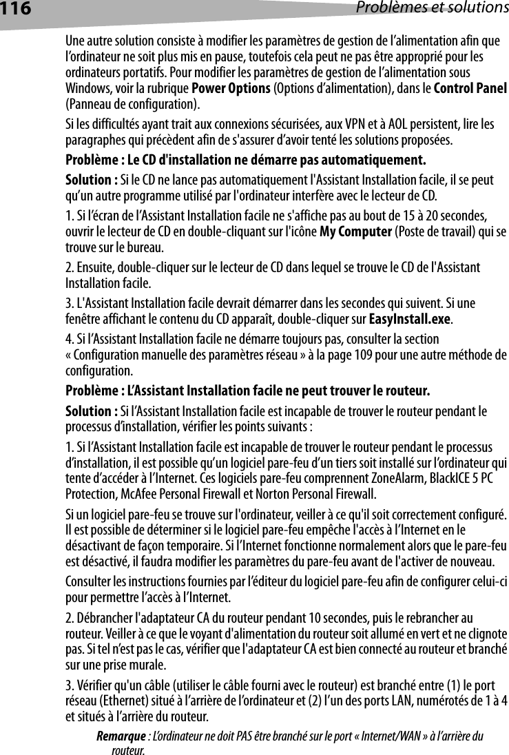 116 Problèmes et solutionsUne autre solution consiste à modifier les paramètres de gestion de l’alimentation afin que l’ordinateur ne soit plus mis en pause, toutefois cela peut ne pas être approprié pour les ordinateurs portatifs. Pour modifier les paramètres de gestion de l’alimentation sous Windows, voir la rubrique Power Options (Options d’alimentation), dans le Control Panel (Panneau de configuration).Si les difficultés ayant trait aux connexions sécurisées, aux VPN et à AOL persistent, lire les paragraphes qui précèdent afin de s&apos;assurer d’avoir tenté les solutions proposées.Problème : Le CD d&apos;installation ne démarre pas automatiquement.Solution : Si le CD ne lance pas automatiquement l&apos;Assistant Installation facile, il se peut qu’un autre programme utilisé par l&apos;ordinateur interfère avec le lecteur de CD. 1. Si l’écran de l’Assistant Installation facile ne s&apos;affiche pas au bout de 15 à 20 secondes, ouvrir le lecteur de CD en double-cliquant sur l&apos;icône My Computer (Poste de travail) qui se trouve sur le bureau.2. Ensuite, double-cliquer sur le lecteur de CD dans lequel se trouve le CD de l&apos;Assistant Installation facile.3. L&apos;Assistant Installation facile devrait démarrer dans les secondes qui suivent. Si une fenêtre affichant le contenu du CD apparaît, double-cliquer sur EasyInstall.exe.4. Si l’Assistant Installation facile ne démarre toujours pas, consulter la section « Configuration manuelle des paramètres réseau » à la page 109 pour une autre méthode de configuration. Problème : L’Assistant Installation facile ne peut trouver le routeur.Solution : Si l’Assistant Installation facile est incapable de trouver le routeur pendant le processus d’installation, vérifier les points suivants:1. Si l’Assistant Installation facile est incapable de trouver le routeur pendant le processus d’installation, il est possible qu’un logiciel pare-feu d’un tiers soit installé sur l’ordinateur qui tente d’accéder à l’Internet. Ces logiciels pare-feu comprennent ZoneAlarm, BlackICE 5 PC Protection, McAfee Personal Firewall et Norton Personal Firewall. Si un logiciel pare-feu se trouve sur l&apos;ordinateur, veiller à ce qu&apos;il soit correctement configuré. Il est possible de déterminer si le logiciel pare-feu empêche l&apos;accès à l’Internet en le désactivant de façon temporaire. Si l’Internet fonctionne normalement alors que le pare-feu est désactivé, il faudra modifier les paramètres du pare-feu avant de l&apos;activer de nouveau. Consulter les instructions fournies par l’éditeur du logiciel pare-feu afin de configurer celui-ci pour permettre l’accès à l’Internet.2. Débrancher l&apos;adaptateur CA du routeur pendant 10 secondes, puis le rebrancher au routeur. Veiller à ce que le voyant d&apos;alimentation du routeur soit allumé en vert et ne clignote pas. Si tel n’est pas le cas, vérifier que l&apos;adaptateur CA est bien connecté au routeur et branché sur une prise murale.3. Vérifier qu&apos;un câble (utiliser le câble fourni avec le routeur) est branché entre (1) le port réseau (Ethernet) situé à l’arrière de l’ordinateur et (2) l’un des ports LAN, numérotés de 1 à 4 et situés à l’arrière du routeur. Remarque : L’ordinateur ne doit PAS être branché sur le port « Internet/WAN » à l’arrière du routeur.