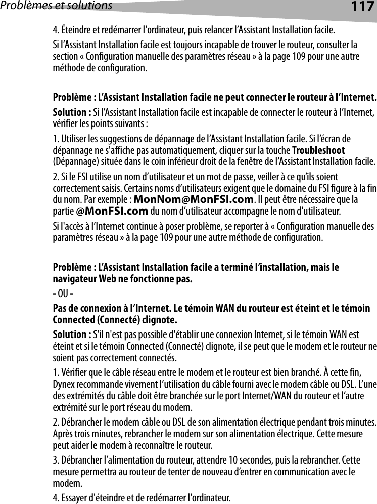 Problèmes et solutions 1174. Éteindre et redémarrer l&apos;ordinateur, puis relancer l’Assistant Installation facile. Si l’Assistant Installation facile est toujours incapable de trouver le routeur, consulter la section « Configuration manuelle des paramètres réseau » à la page 109 pour une autre méthode de configuration. Problème : L’Assistant Installation facile ne peut connecter le routeur à l’Internet. Solution : Si l’Assistant Installation facile est incapable de connecter le routeur à l’Internet, vérifier les points suivants :1. Utiliser les suggestions de dépannage de l’Assistant Installation facile. Si l’écran de dépannage ne s&apos;affiche pas automatiquement, cliquer sur la touche Troubleshoot (Dépannage) située dans le coin inférieur droit de la fenêtre de l’Assistant Installation facile.2. Si le FSI utilise un nom d’utilisateur et un mot de passe, veiller à ce qu’ils soient correctement saisis. Certains noms d’utilisateurs exigent que le domaine du FSI figure à la fin du nom. Par exemple : MonNom@MonFSI.com. Il peut être nécessaire que la partie @MonFSI.com du nom d’utilisateur accompagne le nom d&apos;utilisateur. Si l&apos;accès à l’Internet continue à poser problème, se reporter à « Configuration manuelle des paramètres réseau » à la page 109 pour une autre méthode de configuration. Problème : L’Assistant Installation facile a terminé l’installation, mais le navigateur Web ne fonctionne pas.- OU - Pas de connexion à l’Internet. Le témoin WAN du routeur est éteint et le témoin Connected (Connecté) clignote.Solution : S&apos;il n&apos;est pas possible d&apos;établir une connexion Internet, si le témoin WAN est éteint et si le témoin Connected (Connecté) clignote, il se peut que le modem et le routeur ne soient pas correctement connectés. 1. Vérifier que le câble réseau entre le modem et le routeur est bien branché. À cette fin, Dynex recommande vivement l’utilisation du câble fourni avec le modem câble ou DSL. L’une des extrémités du câble doit être branchée sur le port Internet/WAN du routeur et l’autre extrémité sur le port réseau du modem. 2. Débrancher le modem câble ou DSL de son alimentation électrique pendant trois minutes. Après trois minutes, rebrancher le modem sur son alimentation électrique. Cette mesure peut aider le modem à reconnaître le routeur.3. Débrancher l’alimentation du routeur, attendre 10 secondes, puis la rebrancher. Cette mesure permettra au routeur de tenter de nouveau d’entrer en communication avec le modem. 4. Essayer d&apos;éteindre et de redémarrer l&apos;ordinateur. 