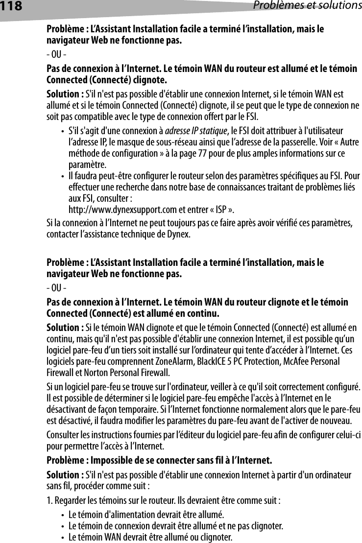 118 Problèmes et solutionsProblème : L’Assistant Installation facile a terminé l’installation, mais le navigateur Web ne fonctionne pas.- OU -Pas de connexion à l’Internet. Le témoin WAN du routeur est allumé et le témoin Connected (Connecté) clignote.Solution : S&apos;il n&apos;est pas possible d&apos;établir une connexion Internet, si le témoin WAN est allumé et si le témoin Connected (Connecté) clignote, il se peut que le type de connexion ne soit pas compatible avec le type de connexion offert par le FSI. • S&apos;il s&apos;agit d&apos;une connexion à adresse IP statique, le FSI doit attribuer à l&apos;utilisateur l’adresse IP, le masque de sous-réseau ainsi que l’adresse de la passerelle. Voir « Autre méthode de configuration » à la page 77 pour de plus amples informations sur ce paramètre.• Il faudra peut-être configurer le routeur selon des paramètres spécifiques au FSI. Pour effectuer une recherche dans notre base de connaissances traitant de problèmes liés aux FSI, consulter : http://www.dynexsupport.com et entrer « ISP ». Si la connexion à l’Internet ne peut toujours pas ce faire après avoir vérifié ces paramètres, contacter l’assistance technique de Dynex. Problème : L’Assistant Installation facile a terminé l’installation, mais le navigateur Web ne fonctionne pas.- OU -Pas de connexion à l’Internet. Le témoin WAN du routeur clignote et le témoin Connected (Connecté) est allumé en continu.Solution : Si le témoin WAN clignote et que le témoin Connected (Connecté) est allumé en continu, mais qu&apos;il n&apos;est pas possible d&apos;établir une connexion Internet, il est possible qu’un logiciel pare-feu d’un tiers soit installé sur l’ordinateur qui tente d’accéder à l’Internet. Ces logiciels pare-feu comprennent ZoneAlarm, BlackICE 5 PC Protection, McAfee Personal Firewall et Norton Personal Firewall. Si un logiciel pare-feu se trouve sur l&apos;ordinateur, veiller à ce qu&apos;il soit correctement configuré. Il est possible de déterminer si le logiciel pare-feu empêche l&apos;accès à l’Internet en le désactivant de façon temporaire. Si l’Internet fonctionne normalement alors que le pare-feu est désactivé, il faudra modifier les paramètres du pare-feu avant de l&apos;activer de nouveau.Consulter les instructions fournies par l’éditeur du logiciel pare-feu afin de configurer celui-ci pour permettre l’accès à l’Internet.Problème : Impossible de se connecter sans fil à l’Internet.Solution : S&apos;il n&apos;est pas possible d&apos;établir une connexion Internet à partir d&apos;un ordinateur sans fil, procéder comme suit :1. Regarder les témoins sur le routeur. Ils devraient être comme suit : • Le témoin d&apos;alimentation devrait être allumé. • Le témoin de connexion devrait être allumé et ne pas clignoter. • Le témoin WAN devrait être allumé ou clignoter.