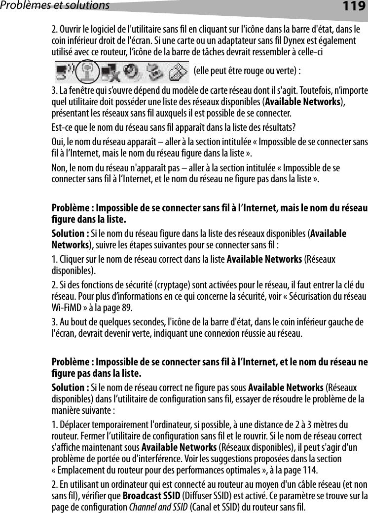 Problèmes et solutions 1192. Ouvrir le logiciel de l&apos;utilitaire sans fil en cliquant sur l&apos;icône dans la barre d&apos;état, dans le coin inférieur droit de l&apos;écran. Si une carte ou un adaptateur sans fil Dynex est également utilisé avec ce routeur, l’icône de la barre de tâches devrait ressembler à celle-ci  (elle peut être rouge ou verte) :3. La fenêtre qui s’ouvre dépend du modèle de carte réseau dont il s&apos;agit. Toutefois, n’importe quel utilitaire doit posséder une liste des réseaux disponibles (Available Networks), présentant les réseaux sans fil auxquels il est possible de se connecter. Est-ce que le nom du réseau sans fil apparaît dans la liste des résultats? Oui, le nom du réseau apparaît – aller à la section intitulée « Impossible de se connecter sans fil à l’Internet, mais le nom du réseau figure dans la liste ».Non, le nom du réseau n&apos;apparaît pas – aller à la section intitulée « Impossible de se connecter sans fil à l’Internet, et le nom du réseau ne figure pas dans la liste ». Problème : Impossible de se connecter sans fil à l’Internet, mais le nom du réseau figure dans la liste.Solution : Si le nom du réseau figure dans la liste des réseaux disponibles (Available Networks), suivre les étapes suivantes pour se connecter sans fil :1. Cliquer sur le nom de réseau correct dans la liste Available Networks (Réseaux disponibles). 2. Si des fonctions de sécurité (cryptage) sont activées pour le réseau, il faut entrer la clé du réseau. Pour plus d’informations en ce qui concerne la sécurité, voir « Sécurisation du réseau Wi-FiMD » à la page 89. 3. Au bout de quelques secondes, l&apos;icône de la barre d&apos;état, dans le coin inférieur gauche de l&apos;écran, devrait devenir verte, indiquant une connexion réussie au réseau. Problème : Impossible de se connecter sans fil à l’Internet, et le nom du réseau ne figure pas dans la liste.Solution : Si le nom de réseau correct ne figure pas sous Available Networks (Réseaux disponibles) dans l’utilitaire de configuration sans fil, essayer de résoudre le problème de la manière suivante : 1. Déplacer temporairement l&apos;ordinateur, si possible, à une distance de 2 à 3 mètres du routeur. Fermer l’utilitaire de configuration sans fil et le rouvrir. Si le nom de réseau correct s&apos;affiche maintenant sous Available Networks (Réseaux disponibles), il peut s&apos;agir d&apos;un problème de portée ou d&apos;interférence. Voir les suggestions proposées dans la section « Emplacement du routeur pour des performances optimales », à la page 114. 2. En utilisant un ordinateur qui est connecté au routeur au moyen d&apos;un câble réseau (et non sans fil), vérifier que Broadcast SSID (Diffuser SSID) est activé. Ce paramètre se trouve sur la page de configuration Channel and SSID (Canal et SSID) du routeur sans fil. 