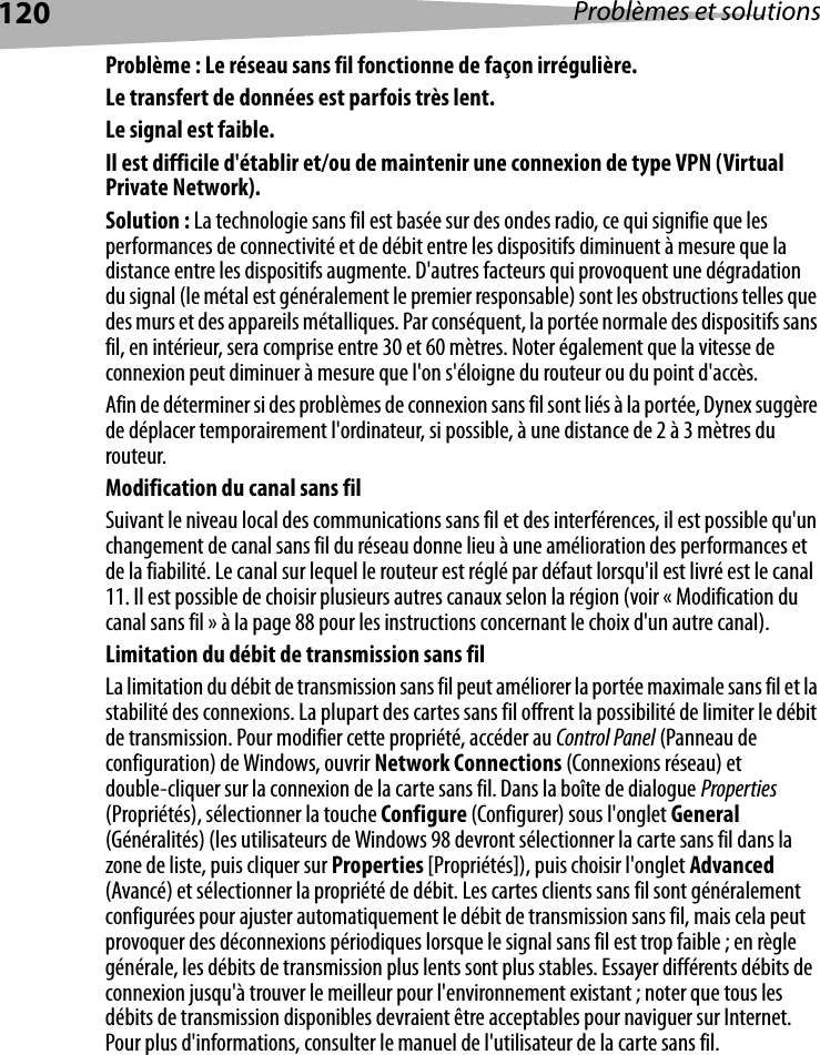 120 Problèmes et solutionsProblème : Le réseau sans fil fonctionne de façon irrégulière.Le transfert de données est parfois très lent.Le signal est faible.Il est difficile d&apos;établir et/ou de maintenir une connexion de type VPN (Virtual Private Network).Solution : La technologie sans fil est basée sur des ondes radio, ce qui signifie que les performances de connectivité et de débit entre les dispositifs diminuent à mesure que la distance entre les dispositifs augmente. D&apos;autres facteurs qui provoquent une dégradation du signal (le métal est généralement le premier responsable) sont les obstructions telles que des murs et des appareils métalliques. Par conséquent, la portée normale des dispositifs sans fil, en intérieur, sera comprise entre 30 et 60 mètres. Noter également que la vitesse de connexion peut diminuer à mesure que l&apos;on s&apos;éloigne du routeur ou du point d&apos;accès. Afin de déterminer si des problèmes de connexion sans fil sont liés à la portée, Dynex suggère de déplacer temporairement l&apos;ordinateur, si possible, à une distance de 2 à 3 mètres du routeur. Modification du canal sans filSuivant le niveau local des communications sans fil et des interférences, il est possible qu&apos;un changement de canal sans fil du réseau donne lieu à une amélioration des performances et de la fiabilité. Le canal sur lequel le routeur est réglé par défaut lorsqu&apos;il est livré est le canal 11. Il est possible de choisir plusieurs autres canaux selon la région (voir « Modification du canal sans fil » à la page 88 pour les instructions concernant le choix d&apos;un autre canal). Limitation du débit de transmission sans filLa limitation du débit de transmission sans fil peut améliorer la portée maximale sans fil et la stabilité des connexions. La plupart des cartes sans fil offrent la possibilité de limiter le débit de transmission. Pour modifier cette propriété, accéder au Control Panel (Panneau de configuration) de Windows, ouvrir Network Connections (Connexions réseau) et double-cliquer sur la connexion de la carte sans fil. Dans la boîte de dialogue Properties (Propriétés), sélectionner la touche Configure (Configurer) sous l&apos;onglet General (Généralités) (les utilisateurs de Windows 98 devront sélectionner la carte sans fil dans la zone de liste, puis cliquer sur Properties [Propriétés]), puis choisir l&apos;onglet Advanced (Avancé) et sélectionner la propriété de débit. Les cartes clients sans fil sont généralement configurées pour ajuster automatiquement le débit de transmission sans fil, mais cela peut provoquer des déconnexions périodiques lorsque le signal sans fil est trop faible ; en règle générale, les débits de transmission plus lents sont plus stables. Essayer différents débits de connexion jusqu&apos;à trouver le meilleur pour l&apos;environnement existant ; noter que tous les débits de transmission disponibles devraient être acceptables pour naviguer sur Internet. Pour plus d&apos;informations, consulter le manuel de l&apos;utilisateur de la carte sans fil.