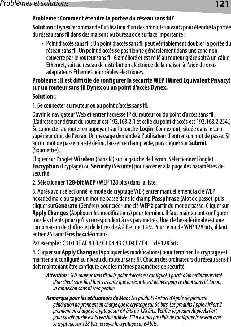 Problèmes et solutions 121Problème : Comment étendre la portée du réseau sans fil?Solution : Dynex recommande l’utilisation d’un des produits suivants pour étendre la portée du réseau sans fil dans des maisons ou bureaux de surface importante :• Point d’accès sans fil : Un point d’accès sans fil peut véritablement doubler la portée du réseau sans fil. Un point d’accès se positionne généralement dans une zone non couverte par le routeur sans fil  G amélioré et est relié au routeur grâce soit à un câble Ethernet, soit au réseau de distribution électrique de la maison à l&apos;aide de deux adaptateurs Ethernet pour câbles électriques. Problème : Il est difficile de configurer la sécurité WEP (Wired Equivalent Privacy) sur un routeur sans fil Dynex ou un point d&apos;accès Dynex.Solution : 1. Se connecter au routeur ou au point d’accès sans fil. Ouvrir le navigateur Web et entrer l’adresse IP du routeur ou du point d’accès sans fil. (L’adresse par défaut du routeur est 192.168.2.1 et celle du point d’accès est 192.168.2.254.) Se connecter au router en appuyant sur la touche Login (Connexion), située dans le coin supérieur droit de l&apos;écran. Un message demande à l’utilisateur d&apos;entrer son mot de passe. Si aucun mot de passe n&apos;a été défini, laisser ce champ vide, puis cliquer sur Submit (Soumettre). Cliquer sur l’onglet Wireless (Sans fil) sur la gauche de l&apos;écran. Sélectionner l’onglet Encryption (Cryptage) ou Security (Sécurité) pour accéder à la page des paramètres de sécurité.2. Sélectionner 128-bit WEP (WEP 128 bits) dans la liste.3. Après avoir sélectionné le mode de cryptage WEP, entrer manuellement la clé WEP hexadécimale ou taper un mot de passe dans le champ Passphrase (Mot de passe), puis cliquer surGenerate (Générer) pour créer une clé WEP à partir du mot de passe. Cliquer sur Apply Changes (Appliquer les modifications) pour terminer. Il faut maintenant configurer tous les clients pour qu&apos;ils correspondent à ces paramètres. Une clé hexadécimale est une combinaison de chiffres et de lettres de A à F et de 0 à 9. Pour le mode WEP 128 bits, il faut entrer 26 caractères hexadécimaux. Par exemple : C3 03 0F AF 4B B2 C3 D4 4B C3 D4 E7 E4 = clé 128 bits4. Cliquer sur Apply Changes (Appliquer les modifications) pour terminer. Le cryptage est maintenant configuré au niveau du routeur sans fil. Chacun des ordinateurs du réseau sans fil doit maintenant être configuré avec les mêmes paramètres de sécurité. Attention : Si le routeur sans fil ou le point d’accès est configuré à partir d’un ordinateur doté d’un client sans fil, il faut s&apos;assurer que la sécurité est activée pour ce client sans fil. Sinon, la connexion sans fil sera perdue.Remarque pour les utilisateurs de Mac : Les produits AirPort d’Apple de première génération ne prennent en charge que le cryptage sur 64 bits. Les produits Apple AirPort 2 prennent en charge le cryptage sur 64 bits ou 128 bits. Vérifier le produit Apple AirPort pour savoir quelle est la version utilisée. S&apos;il n&apos;est pas possible de configurer le réseau avec le cryptage sur 128 bits, essayer le cryptage sur 64 bits. 