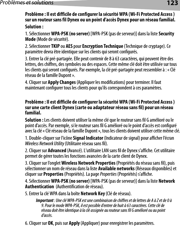 Problèmes et solutions 123Problème : Il est difficile de configurer la sécurité WPA (Wi-Fi Protected Access ) sur un routeur sans fil Dynex ou un point d&apos;accès Dynex pour un réseau familial.Solution :1. Sélectionner WPA-PSK (no server) [WPA-PSK (pas de serveur)] dans la liste Security Mode (Mode de sécurité).2. Sélectionner TKIP ou AES pour Encryption Technique (Technique de cryptage). Ce paramètre devra être identique sur les clients qui seront configurés.3. Entrer la clé pré-partagée. Elle peut contenir de 8 à 63 caractères, qui peuvent être des lettres, des chiffres, des symboles ou des espaces. Cette même clé doit être utilisée sur tous les clients qui seront configurés. Par exemple, la clé pré-partagée peut ressembler à : « Clé réseau de la famille Dupont ».4. Cliquer sur Apply Changes (Appliquer les modifications) pour terminer. Il faut maintenant configurer tous les clients pour qu&apos;ils correspondent à ces paramètres. Problème : Il est difficile de configurer la sécurité WPA (Wi-Fi Protected Access ) sur une carte client Dynex (carte ou adaptateur réseau sans fil) pour un réseau familial.Solution : Les clients doivent utiliser la même clé que le routeur sans fil G amélioré ou le point d’accès. Par exemple, si le routeur sans fil G amélioré ou le point d’accès est configuré avec la clé « Clé réseau de la famille Dupont », tous les clients doivent utiliser cette même clé.1. Double-cliquer sur l&apos;icône Signal Indicator (Indicateur de signal) pour afficher l’écran Wireless Network Utility (Utilitaire réseau sans fil).2. Cliquer sur Advanced (Avancé). L&apos;utilitaire LAN sans fil de Dynex s&apos;affiche. Cet utilitaire permet de gérer toutes les fonctions avancées de la carte client de Dynex.3. Cliquer sur l’onglet Wireless Network Properties (Propriétés du réseau sans fil), puis sélectionner un nom de réseau dans la liste Available networks (Réseaux disponibles) et cliquer sur Properties (Propriétés). La page Properties (Propriétés) s’affiche.4. Sélectionner WPA-PSK (no server) [WPA-PSK (pas de serveur)] dans la liste Network Authentication  (Authentification de réseau).5. Entrer la clé WPA dans la boîte Network Key (Clé de réseau). Important : Une clé WPA-PSK est une combinaison de chiffres et de lettres de A à Z et de 0 à 9. Pour le mode WPA-PSK, il est possible d&apos;entrer de huit à 63 caractères. Cette clé de réseau doit être identique à la clé assignée au routeur sans fil G amélioré ou au point d’accès. 6. Cliquer sur OK, puis sur Apply (Appliquer) pour enregistrer les paramètres. 