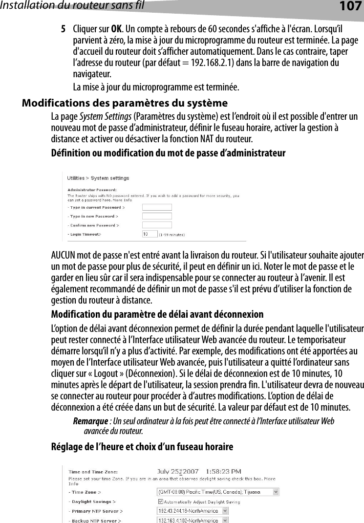 Installation du routeur sans fil 1075Cliquer sur OK. Un compte à rebours de 60 secondes s&apos;affiche à l&apos;écran. Lorsqu’il parvient à zéro, la mise à jour du microprogramme du routeur est terminée. La page d&apos;accueil du routeur doit s’afficher automatiquement. Dans le cas contraire, taper l’adresse du routeur (par défaut = 192.168.2.1) dans la barre de navigation du navigateur. La mise à jour du microprogramme est terminée.Modifications des paramètres du systèmeLa page System Settings (Paramètres du système) est l’endroit où il est possible d&apos;entrer un nouveau mot de passe d’administrateur, définir le fuseau horaire, activer la gestion à distance et activer ou désactiver la fonction NAT du routeur.Définition ou modification du mot de passe d’administrateurAUCUN mot de passe n&apos;est entré avant la livraison du routeur. Si l&apos;utilisateur souhaite ajouter un mot de passe pour plus de sécurité, il peut en définir un ici. Noter le mot de passe et le garder en lieu sûr car il sera indispensable pour se connecter au routeur à l’avenir. Il est également recommandé de définir un mot de passe s&apos;il est prévu d’utiliser la fonction de gestion du routeur à distance.Modification du paramètre de délai avant déconnexionL’option de délai avant déconnexion permet de définir la durée pendant laquelle l&apos;utilisateur peut rester connecté à l’Interface utilisateur Web avancée du routeur. Le temporisateur démarre lorsqu’il n’y a plus d’activité. Par exemple, des modifications ont été apportées au moyen de l’Interface utilisateur Web avancée, puis l&apos;utilisateur a quitté l’ordinateur sans cliquer sur « Logout » (Déconnexion). Si le délai de déconnexion est de 10 minutes, 10 minutes après le départ de l&apos;utilisateur, la session prendra fin. L&apos;utilisateur devra de nouveau se connecter au routeur pour procéder à d’autres modifications. L’option de délai de déconnexion a été créée dans un but de sécurité. La valeur par défaut est de 10 minutes. Remarque : Un seul ordinateur à la fois peut être connecté à l’Interface utilisateur Web avancée du routeur. Réglage de l’heure et choix d’un fuseau horaire