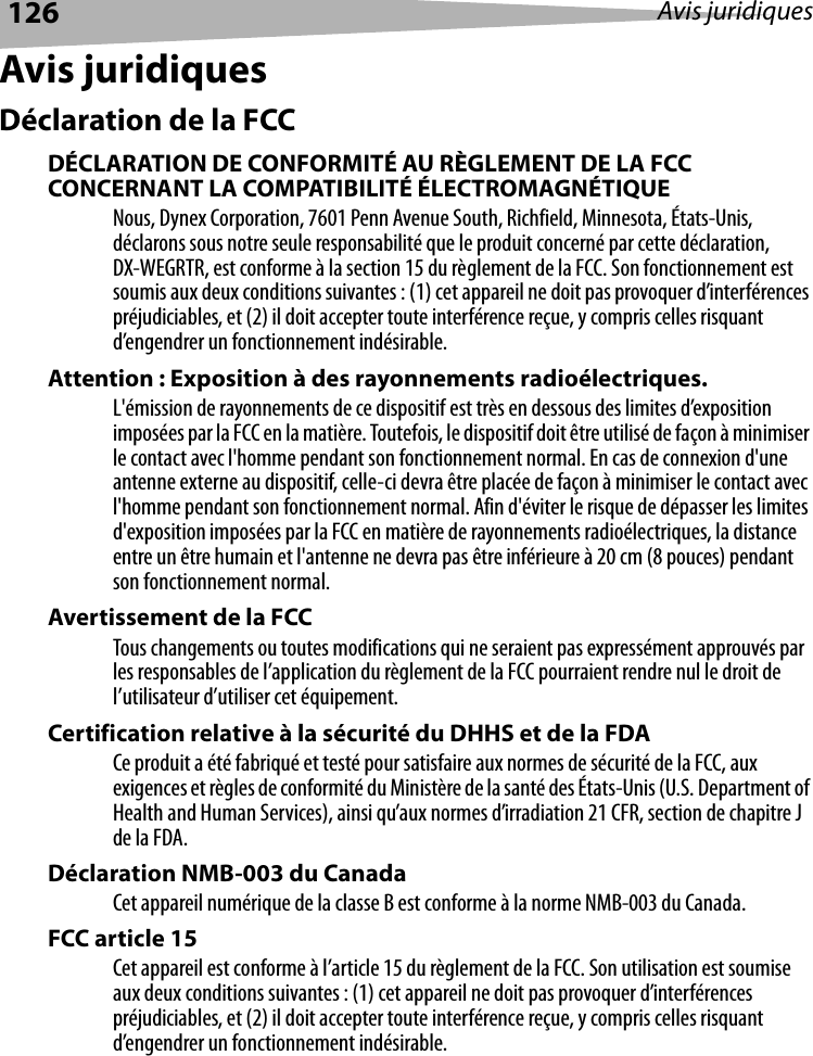 126 Avis juridiquesAvis juridiquesDéclaration de la FCCDÉCLARATION DE CONFORMITÉ AU RÈGLEMENT DE LA FCC CONCERNANT LA COMPATIBILITÉ ÉLECTROMAGNÉTIQUENous, Dynex Corporation, 7601 Penn Avenue South, Richfield, Minnesota, États-Unis, déclarons sous notre seule responsabilité que le produit concerné par cette déclaration, DX-WEGRTR, est conforme à la section 15 du règlement de la FCC. Son fonctionnement est soumis aux deux conditions suivantes : (1) cet appareil ne doit pas provoquer d’interférences préjudiciables, et (2) il doit accepter toute interférence reçue, y compris celles risquant d’engendrer un fonctionnement indésirable.Attention : Exposition à des rayonnements radioélectriques.L&apos;émission de rayonnements de ce dispositif est très en dessous des limites d’exposition imposées par la FCC en la matière. Toutefois, le dispositif doit être utilisé de façon à minimiser le contact avec l&apos;homme pendant son fonctionnement normal. En cas de connexion d&apos;une antenne externe au dispositif, celle-ci devra être placée de façon à minimiser le contact avec l&apos;homme pendant son fonctionnement normal. Afin d&apos;éviter le risque de dépasser les limites d&apos;exposition imposées par la FCC en matière de rayonnements radioélectriques, la distance entre un être humain et l&apos;antenne ne devra pas être inférieure à 20 cm (8 pouces) pendant son fonctionnement normal.Avertissement de la FCC Tous changements ou toutes modifications qui ne seraient pas expressément approuvés par les responsables de l’application du règlement de la FCC pourraient rendre nul le droit de l’utilisateur d’utiliser cet équipement.Certification relative à la sécurité du DHHS et de la FDA Ce produit a été fabriqué et testé pour satisfaire aux normes de sécurité de la FCC, aux exigences et règles de conformité du Ministère de la santé des États-Unis (U.S. Department of Health and Human Services), ainsi qu’aux normes d’irradiation 21 CFR, section de chapitre J de la FDA.Déclaration NMB-003 du Canada Cet appareil numérique de la classe B est conforme à la norme NMB-003 du Canada.FCC article 15Cet appareil est conforme à l’article 15 du règlement de la FCC. Son utilisation est soumise aux deux conditions suivantes : (1) cet appareil ne doit pas provoquer d’interférences préjudiciables, et (2) il doit accepter toute interférence reçue, y compris celles risquant d’engendrer un fonctionnement indésirable.