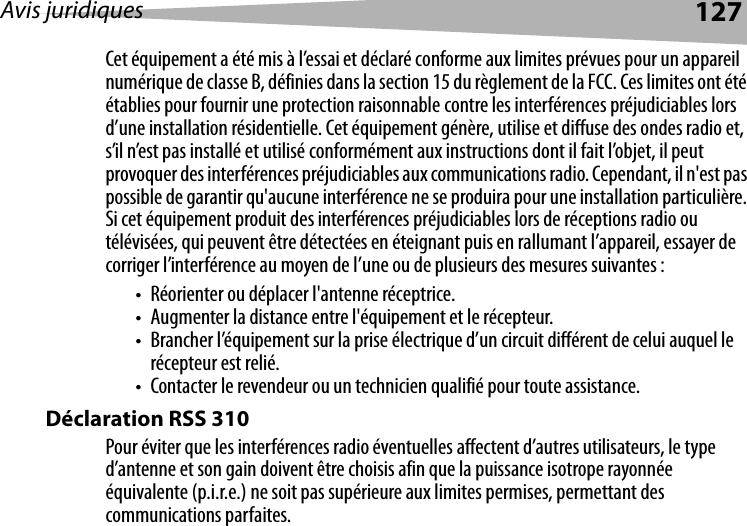 Avis juridiques 127Cet équipement a été mis à l’essai et déclaré conforme aux limites prévues pour un appareil numérique de classe B, définies dans la section 15 du règlement de la FCC. Ces limites ont été établies pour fournir une protection raisonnable contre les interférences préjudiciables lors d’une installation résidentielle. Cet équipement génère, utilise et diffuse des ondes radio et, s’il n’est pas installé et utilisé conformément aux instructions dont il fait l’objet, il peut provoquer des interférences préjudiciables aux communications radio. Cependant, il n&apos;est pas possible de garantir qu&apos;aucune interférence ne se produira pour une installation particulière. Si cet équipement produit des interférences préjudiciables lors de réceptions radio ou télévisées, qui peuvent être détectées en éteignant puis en rallumant l’appareil, essayer de corriger l’interférence au moyen de l’une ou de plusieurs des mesures suivantes :• Réorienter ou déplacer l&apos;antenne réceptrice.• Augmenter la distance entre l&apos;équipement et le récepteur.• Brancher l’équipement sur la prise électrique d’un circuit différent de celui auquel le récepteur est relié.• Contacter le revendeur ou un technicien qualifié pour toute assistance.Déclaration RSS 310 Pour éviter que les interférences radio éventuelles affectent d’autres utilisateurs, le type d’antenne et son gain doivent être choisis afin que la puissance isotrope rayonnée équivalente (p.i.r.e.) ne soit pas supérieure aux limites permises, permettant des communications parfaites.