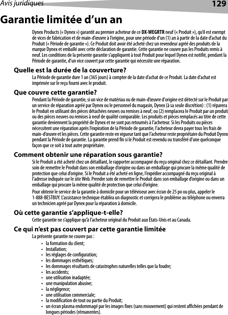 Avis juridiques 129Garantie limitée d’un anDynex Products (« Dynex ») garantit au premier acheteur de ce DX-WEGRTR neuf (« Produit »), qu’il est exempt de vices de fabrication et de main-d’œuvre à l’origine, pour une période d’un (1) an à partir de la date d’achat du Produit (« Période de garantie »). Ce Produit doit avoir été acheté chez un revendeur agréé des produits de la marque Dynex et emballé avec cette déclaration de garantie. Cette garantie ne couvre pas les Produits remis à neuf. Les conditions de la présente garantie s’appliquent à tout Produit pour lequel Dynex est notifié, pendant la Période de garantie, d’un vice couvert par cette garantie qui nécessite une réparation.Quelle est la durée de la couverture?La Période de garantie dure 1 an (365 jours) à compter de la date d’achat de ce Produit. La date d’achat est imprimée sur le reçu fourni avec le produit.Que couvre cette garantie?Pendant la Période de garantie, si un vice de matériau ou de main-d’œuvre d&apos;origine est détecté sur le Produit par un service de réparation agréé par Dynex ou le personnel du magasin, Dynex (à sa seule discrétion) : (1) réparera le Produit en utilisant des pièces détachées neuves ou remises à neuf; ou (2) remplacera le Produit par un produit ou des pièces neuves ou remises à neuf de qualité comparable. Les produits et pièces remplacés au titre de cette garantie deviennent la propriété de Dynex et ne sont pas retournés à l’acheteur. Si les Produits ou pièces nécessitent une réparation après l’expiration de la Période de garantie, l’acheteur devra payer tous les frais de main-d’œuvre et les pièces. Cette garantie reste en vigueur tant que l’acheteur reste propriétaire du Produit Dynex pendant la Période de garantie. La garantie prend fin si le Produit est revendu ou transféré d’une quelconque façon que ce soit à tout autre propriétaire.Comment obtenir une réparation sous garantie?Si le Produit a été acheté chez un détaillant, le rapporter accompagné du reçu original chez ce détaillant. Prendre soin de remettre le Produit dans son emballage d’origine ou dans un emballage qui procure la même qualité de protection que celui d’origine. Si le Produit a été acheté en ligne, l’expédier accompagné du reçu original à l’adresse indiquée sur le site Web. Prendre soin de remettre le Produit dans son emballage d’origine ou dans un emballage qui procure la même qualité de protection que celui d’origine.Pour obtenir le service de la garantie à domicile pour un téléviseur avec écran de 25 po ou plus, appeler le 1-888-BESTBUY. L’assistance technique établira un diagnostic et corrigera le problème au téléphone ou enverra un technicien agréé par Dynex pour la réparation à domicile.Où cette garantie s’applique-t-elle?Cette garantie ne s’applique qu’à l’acheteur original du Produit aux États-Unis et au Canada.Ce qui n’est pas couvert par cette garantie limitéeLa présente garantie ne couvre pas :• la formation du client;• Installation;• les réglages de configuration;• les dommages esthétiques;• les dommages résultants de catastrophes naturelles telles que la foudre;•les accidents;• une utilisation inadaptée;• une manipulation abusive;•la négligence;• une utilisation commerciale;• la modification de tout ou partie du Produit;• un écran plasma endommagé par les images fixes (sans mouvement) qui restent affichées pendant de longues périodes (rémanentes).