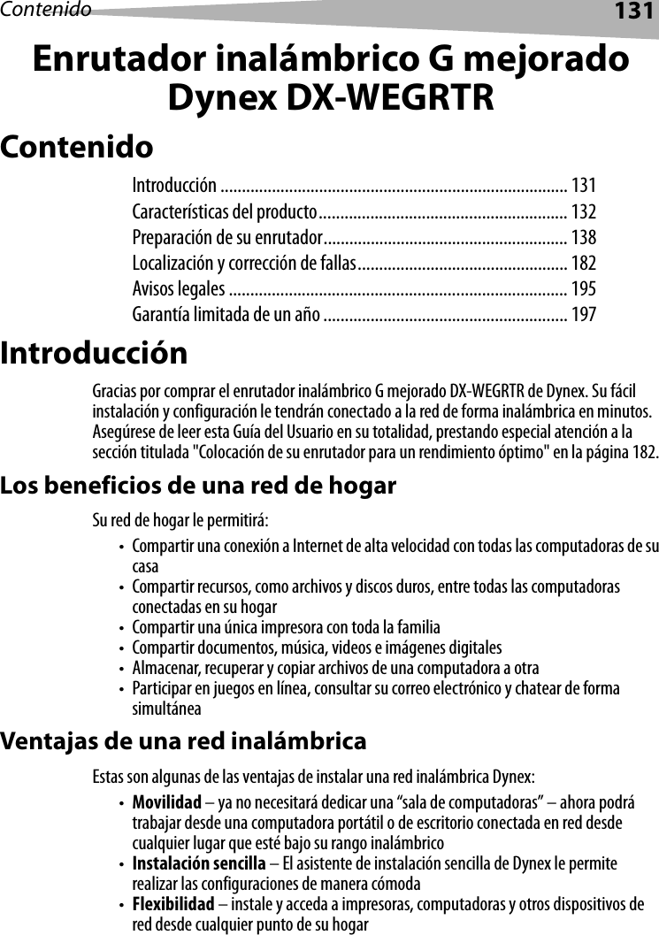 Contenido 131Enrutador inalámbrico G mejoradoDynex DX-WEGRTRContenidoIntroducción ................................................................................. 131Características del producto.......................................................... 132Preparación de su enrutador......................................................... 138Localización y corrección de fallas................................................. 182Avisos legales ............................................................................... 195Garantía limitada de un año......................................................... 197IntroducciónGracias por comprar el enrutador inalámbrico G mejorado DX-WEGRTR de Dynex. Su fácil instalación y configuración le tendrán conectado a la red de forma inalámbrica en minutos. Asegúrese de leer esta Guía del Usuario en su totalidad, prestando especial atención a la sección titulada &quot;Colocación de su enrutador para un rendimiento óptimo&quot; en la página 182.Los beneficios de una red de hogarSu red de hogar le permitirá:• Compartir una conexión a Internet de alta velocidad con todas las computadoras de su casa• Compartir recursos, como archivos y discos duros, entre todas las computadoras conectadas en su hogar• Compartir una única impresora con toda la familia• Compartir documentos, música, videos e imágenes digitales• Almacenar, recuperar y copiar archivos de una computadora a otra• Participar en juegos en línea, consultar su correo electrónico y chatear de forma simultáneaVentajas de una red inalámbricaEstas son algunas de las ventajas de instalar una red inalámbrica Dynex:•Movilidad – ya no necesitará dedicar una “sala de computadoras” – ahora podrá trabajar desde una computadora portátil o de escritorio conectada en red desde cualquier lugar que esté bajo su rango inalámbrico•Instalación sencilla – El asistente de instalación sencilla de Dynex le permite realizar las configuraciones de manera cómoda•Flexibilidad – instale y acceda a impresoras, computadoras y otros dispositivos de red desde cualquier punto de su hogar