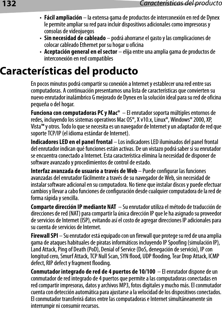 132 Características del producto•Fácil ampliación – la extensa gama de productos de interconexión en red de Dynex le permite ampliar su red para incluir dispositivos adicionales como impresoras y consolas de videojuegos•Sin necesidad de cableado – podrá ahorrarse el gasto y las complicaciones de colocar cableado Ethernet por su hogar u oficina•Aceptación general en el sector – elija entre una amplia gama de productos de interconexión en red compatiblesCaracterísticas del productoEn pocos minutos podrá compartir su conexión a Internet y establecer una red entre sus computadoras. A continuación presentamos una lista de características que convierten su nuevo enrutador inalámbrico G mejorado de Dynex en la solución ideal para su red de oficina pequeña o del hogar. Funciona con computadoras PC y Mac®  – El enrutador soporta múltiples entornos de redes, incluyendo los sistemas operativos Mac OS®, X v10.x, Linux®, Windows® 2000, XP, Vista™ y otros. Todo lo que se necesita es un navegador de Internet y un adaptador de red que soporte TCP/IP (el idioma estándar de Internet). Indicadores LED en el panel frontal – Los indicadores LED iluminados del panel frontal del enrutador indican qué funciones están activas. De un vistazo podrá saber si su enrutador se encuentra conectado a Internet. Esta característica elimina la necesidad de disponer de software avanzado y procedimientos de control de estado.Interfaz avanzada de usuario a través de Web – Puede configurar las funciones avanzadas del enrutador fácilmente a través de su navegador de Web, sin necesidad de instalar software adicional en su computadora. No tiene que instalar discos y puede efectuar cambios y llevar a cabo funciones de configuración desde cualquier computadora de la red de forma rápida y sencilla.Comparte dirección IP mediante NAT  – Su enrutador utiliza el método de traducción de direcciones de red (NAT) para compartir la única dirección IP que le ha asignado su proveedor de servicios de Internet (ISP), evitando así el costo de agregar direcciones IP adicionales para su cuenta de servicios de Internet. Firewall SPI – Su enrutador está equipado con un firewall que protege su red de una amplia gama de ataques habituales de piratas informáticos incluyendo IP Spoofing (simulación IP), Land Attack, Ping of Death (PoD), Denial of Service (DoS, denegación de servicio), IP con longitud cero, Smurf Attack, TCP Null Scan, SYN flood, UDP flooding, Tear Drop Attack, ICMP defect, RIP defect y fragment flooding.Conmutador integrado de red de 4 puertos de 10/100  – El enrutador dispone de un conmutador de red integrado de 4 puertos que permite a las computadoras conectadas en red compartir impresoras, datos y archivos MP3, fotos digitales y mucho más. El conmutador cuenta con detección automática para ajustarse a la velocidad de los dispositivos conectados. El conmutador transferirá datos entre las computadoras e Internet simultáneamente sin interrumpir ni consumir recursos.