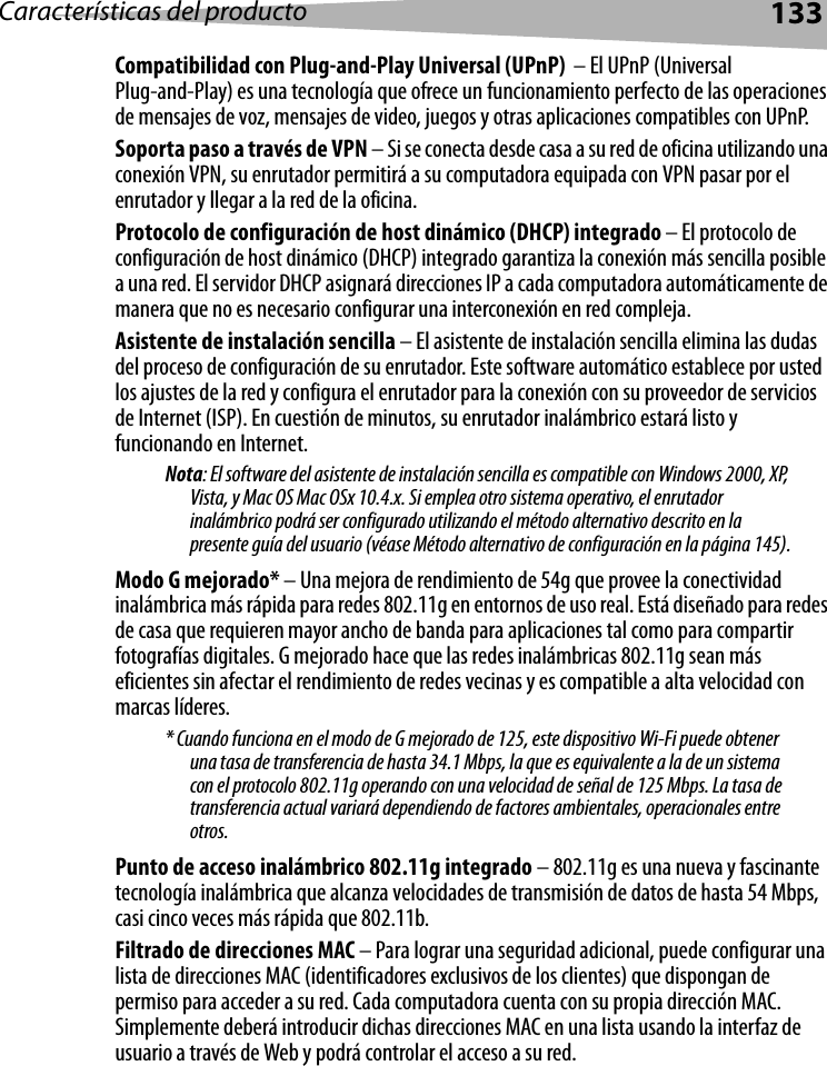 Características del producto 133Compatibilidad con Plug-and-Play Universal (UPnP)  – El UPnP (Universal Plug-and-Play) es una tecnología que ofrece un funcionamiento perfecto de las operaciones de mensajes de voz, mensajes de video, juegos y otras aplicaciones compatibles con UPnP.Soporta paso a través de VPN – Si se conecta desde casa a su red de oficina utilizando una conexión VPN, su enrutador permitirá a su computadora equipada con VPN pasar por el enrutador y llegar a la red de la oficina.Protocolo de configuración de host dinámico (DHCP) integrado – El protocolo de configuración de host dinámico (DHCP) integrado garantiza la conexión más sencilla posible a una red. El servidor DHCP asignará direcciones IP a cada computadora automáticamente de manera que no es necesario configurar una interconexión en red compleja.Asistente de instalación sencilla – El asistente de instalación sencilla elimina las dudas del proceso de configuración de su enrutador. Este software automático establece por usted los ajustes de la red y configura el enrutador para la conexión con su proveedor de servicios de Internet (ISP). En cuestión de minutos, su enrutador inalámbrico estará listo y funcionando en Internet. Nota: El software del asistente de instalación sencilla es compatible con Windows 2000, XP, Vista, y Mac OS Mac OSx 10.4.x. Si emplea otro sistema operativo, el enrutador inalámbrico podrá ser configurado utilizando el método alternativo descrito en la presente guía del usuario (véase Método alternativo de configuración en la página 145).Modo G mejorado* – Una mejora de rendimiento de 54g que provee la conectividad inalámbrica más rápida para redes 802.11g en entornos de uso real. Está diseñado para redes de casa que requieren mayor ancho de banda para aplicaciones tal como para compartir fotografías digitales. G mejorado hace que las redes inalámbricas 802.11g sean más eficientes sin afectar el rendimiento de redes vecinas y es compatible a alta velocidad con marcas líderes.* Cuando funciona en el modo de G mejorado de 125, este dispositivo Wi-Fi puede obtener una tasa de transferencia de hasta 34.1 Mbps, la que es equivalente a la de un sistema con el protocolo 802.11g operando con una velocidad de señal de 125 Mbps. La tasa de transferencia actual variará dependiendo de factores ambientales, operacionales entre otros.Punto de acceso inalámbrico 802.11g integrado – 802.11g es una nueva y fascinante tecnología inalámbrica que alcanza velocidades de transmisión de datos de hasta 54 Mbps, casi cinco veces más rápida que 802.11b.Filtrado de direcciones MAC – Para lograr una seguridad adicional, puede configurar una lista de direcciones MAC (identificadores exclusivos de los clientes) que dispongan de permiso para acceder a su red. Cada computadora cuenta con su propia dirección MAC. Simplemente deberá introducir dichas direcciones MAC en una lista usando la interfaz de usuario a través de Web y podrá controlar el acceso a su red. 