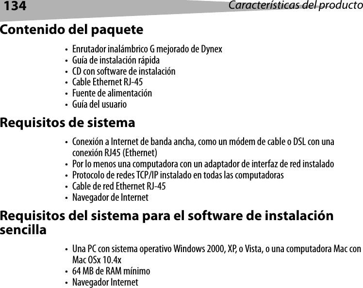 134 Características del productoContenido del paquete• Enrutador inalámbrico G mejorado de Dynex• Guía de instalación rápida• CD con software de instalación•Cable Ethernet RJ-45• Fuente de alimentación• Guía del usuarioRequisitos de sistema• Conexión a Internet de banda ancha, como un módem de cable o DSL con una conexión RJ45 (Ethernet) • Por lo menos una computadora con un adaptador de interfaz de red instalado• Protocolo de redes TCP/IP instalado en todas las computadoras• Cable de red Ethernet RJ-45• Navegador de InternetRequisitos del sistema para el software de instalación sencilla• Una PC con sistema operativo Windows 2000, XP, o Vista, o una computadora Mac con Mac OSx 10.4x• 64 MB de RAM mínimo• Navegador Internet