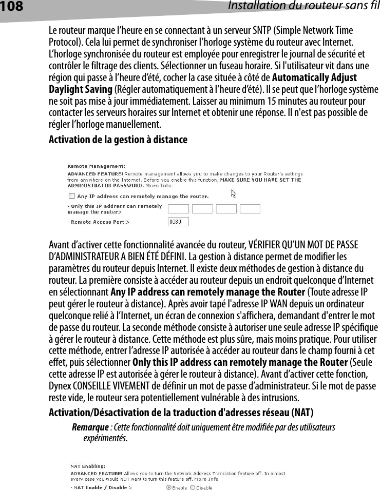 108 Installation du routeur sans filLe routeur marque l’heure en se connectant à un serveur SNTP (Simple Network Time Protocol). Cela lui permet de synchroniser l’horloge système du routeur avec Internet. L’horloge synchronisée du routeur est employée pour enregistrer le journal de sécurité et contrôler le filtrage des clients. Sélectionner un fuseau horaire. Si l&apos;utilisateur vit dans une région qui passe à l’heure d’été, cocher la case située à côté de Automatically Adjust Daylight Saving (Régler automatiquement à l’heure d’été). Il se peut que l’horloge système ne soit pas mise à jour immédiatement. Laisser au minimum 15 minutes au routeur pour contacter les serveurs horaires sur Internet et obtenir une réponse. Il n&apos;est pas possible de régler l’horloge manuellement. Activation de la gestion à distanceAvant d’activer cette fonctionnalité avancée du routeur, VÉRIFIER QU’UN MOT DE PASSE D’ADMINISTRATEUR A BIEN ÉTÉ DÉFINI. La gestion à distance permet de modifier les paramètres du routeur depuis Internet. Il existe deux méthodes de gestion à distance du routeur. La première consiste à accéder au routeur depuis un endroit quelconque d’Internet en sélectionnant Any IP address can remotely manage the Router (Toute adresse IP peut gérer le routeur à distance). Après avoir tapé l&apos;adresse IP WAN depuis un ordinateur quelconque relié à l’Internet, un écran de connexion s&apos;affichera, demandant d&apos;entrer le mot de passe du routeur. La seconde méthode consiste à autoriser une seule adresse IP spécifique à gérer le routeur à distance. Cette méthode est plus sûre, mais moins pratique. Pour utiliser cette méthode, entrer l’adresse IP autorisée à accéder au routeur dans le champ fourni à cet effet, puis sélectionner Only this IP address can remotely manage the Router (Seule cette adresse IP est autorisée à gérer le routeur à distance). Avant d’activer cette fonction, Dynex CONSEILLE VIVEMENT de définir un mot de passe d’administrateur. Si le mot de passe reste vide, le routeur sera potentiellement vulnérable à des intrusions. Activation/Désactivation de la traduction d&apos;adresses réseau (NAT) Remarque : Cette fonctionnalité doit uniquement être modifiée par des utilisateurs expérimentés.