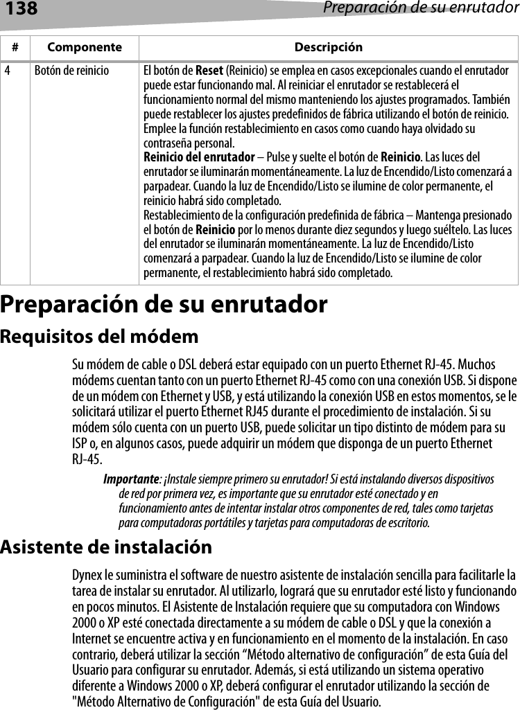 138 Preparación de su enrutadorPreparación de su enrutadorRequisitos del módemSu módem de cable o DSL deberá estar equipado con un puerto Ethernet RJ-45. Muchos módems cuentan tanto con un puerto Ethernet RJ-45 como con una conexión USB. Si dispone de un módem con Ethernet y USB, y está utilizando la conexión USB en estos momentos, se le solicitará utilizar el puerto Ethernet RJ45 durante el procedimiento de instalación. Si su módem sólo cuenta con un puerto USB, puede solicitar un tipo distinto de módem para su ISP o, en algunos casos, puede adquirir un módem que disponga de un puerto Ethernet RJ-45.Importante: ¡Instale siempre primero su enrutador! Si está instalando diversos dispositivos de red por primera vez, es importante que su enrutador esté conectado y en funcionamiento antes de intentar instalar otros componentes de red, tales como tarjetas para computadoras portátiles y tarjetas para computadoras de escritorio.Asistente de instalaciónDynex le suministra el software de nuestro asistente de instalación sencilla para facilitarle la tarea de instalar su enrutador. Al utilizarlo, logrará que su enrutador esté listo y funcionando en pocos minutos. El Asistente de Instalación requiere que su computadora con Windows 2000 o XP esté conectada directamente a su módem de cable o DSL y que la conexión a Internet se encuentre activa y en funcionamiento en el momento de la instalación. En caso contrario, deberá utilizar la sección “Método alternativo de configuración” de esta Guía del Usuario para configurar su enrutador. Además, si está utilizando un sistema operativo diferente a Windows 2000 o XP, deberá configurar el enrutador utilizando la sección de &quot;Método Alternativo de Configuración&quot; de esta Guía del Usuario.4 Botón de reinicio El botón de Reset (Reinicio) se emplea en casos excepcionales cuando el enrutador puede estar funcionando mal. Al reiniciar el enrutador se restablecerá el funcionamiento normal del mismo manteniendo los ajustes programados. También puede restablecer los ajustes predefinidos de fábrica utilizando el botón de reinicio. Emplee la función restablecimiento en casos como cuando haya olvidado su contraseña personal.Reinicio del enrutador – Pulse y suelte el botón de Reinicio. Las luces del enrutador se iluminarán momentáneamente. La luz de Encendido/Listo comenzará a parpadear. Cuando la luz de Encendido/Listo se ilumine de color permanente, el reinicio habrá sido completado.Restablecimiento de la configuración predefinida de fábrica – Mantenga presionado el botón de Reinicio por lo menos durante diez segundos y luego suéltelo. Las luces del enrutador se iluminarán momentáneamente. La luz de Encendido/Listo comenzará a parpadear. Cuando la luz de Encendido/Listo se ilumine de color permanente, el restablecimiento habrá sido completado.# Componente Descripción