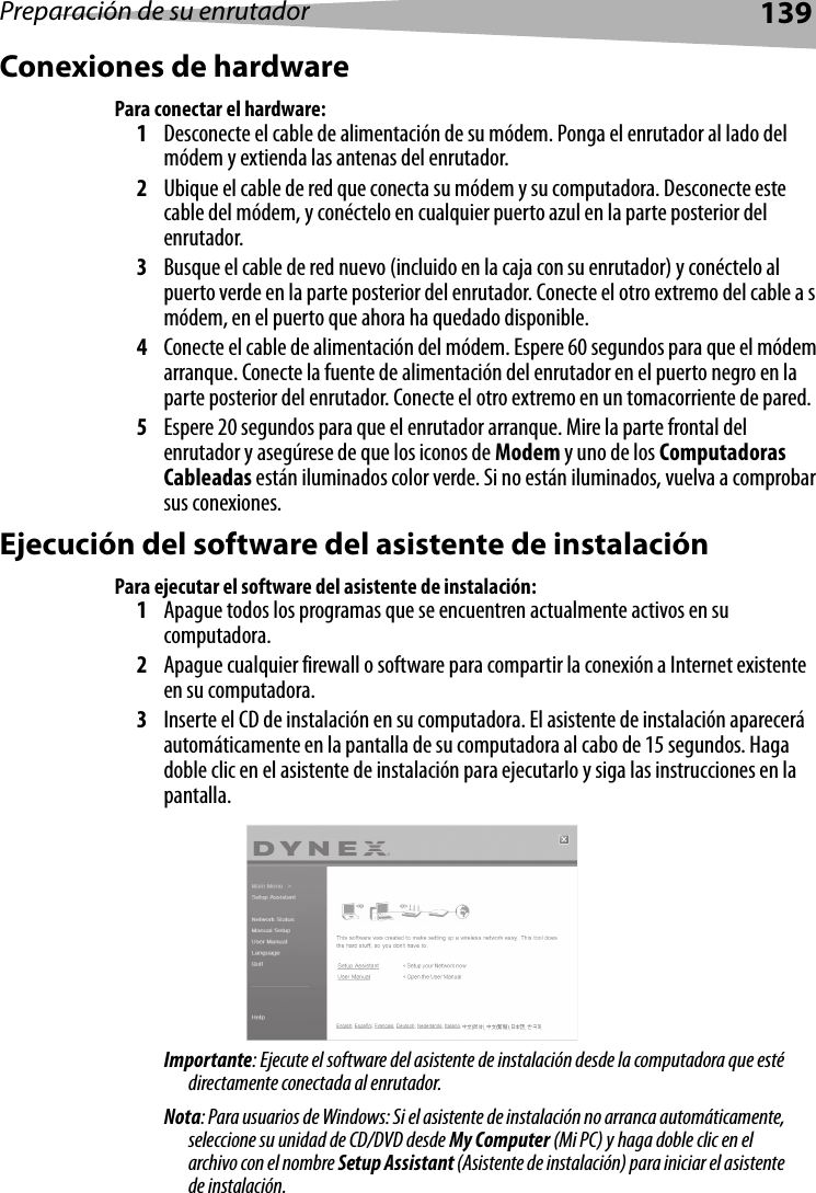 Preparación de su enrutador139Conexiones de hardwarePara conectar el hardware:1Desconecte el cable de alimentación de su módem. Ponga el enrutador al lado del módem y extienda las antenas del enrutador.2Ubique el cable de red que conecta su módem y su computadora. Desconecte este cable del módem, y conéctelo en cualquier puerto azul en la parte posterior del enrutador.3Busque el cable de red nuevo (incluido en la caja con su enrutador) y conéctelo al puerto verde en la parte posterior del enrutador. Conecte el otro extremo del cable a s módem, en el puerto que ahora ha quedado disponible.4Conecte el cable de alimentación del módem. Espere 60 segundos para que el módem arranque. Conecte la fuente de alimentación del enrutador en el puerto negro en la parte posterior del enrutador. Conecte el otro extremo en un tomacorriente de pared.5Espere 20 segundos para que el enrutador arranque. Mire la parte frontal del enrutador y asegúrese de que los iconos de Modem y uno de los Computadoras Cableadas están iluminados color verde. Si no están iluminados, vuelva a comprobar sus conexiones.Ejecución del software del asistente de instalaciónPara ejecutar el software del asistente de instalación:1Apague todos los programas que se encuentren actualmente activos en su computadora.2Apague cualquier firewall o software para compartir la conexión a Internet existente en su computadora.3Inserte el CD de instalación en su computadora. El asistente de instalación aparecerá automáticamente en la pantalla de su computadora al cabo de 15 segundos. Haga doble clic en el asistente de instalación para ejecutarlo y siga las instrucciones en la pantalla.Importante: Ejecute el software del asistente de instalación desde la computadora que esté directamente conectada al enrutador.Nota: Para usuarios de Windows: Si el asistente de instalación no arranca automáticamente, seleccione su unidad de CD/DVD desde My Computer (Mi PC) y haga doble clic en el archivo con el nombre Setup Assistant (Asistente de instalación) para iniciar el asistente de instalación.