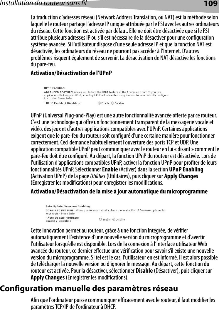 Installation du routeur sans fil 109La traduction d’adresses réseau (Network Address Translation, ou NAT) est la méthode selon laquelle le routeur partage l&apos;adresse IP unique attribuée par le FSI avec les autres ordinateurs du réseau. Cette fonction est activée par défaut. Elle ne doit être désactivée que si le FSI attribue plusieurs adresses IP ou s&apos;il est nécessaire de la désactiver pour une configuration système avancée. Si l&apos;utilisateur dispose d’une seule adresse IP et que la fonction NAT est désactivée, les ordinateurs du réseau ne pourront pas accéder à l’Internet. D’autres problèmes risquent également de survenir. La désactivation de NAT désactive les fonctions du pare-feu. Activation/Désactivation de l’UPnPUPnP (Universal Plug-and-Play) est une autre fonctionnalité avancée offerte par ce routeur. C&apos;est une technologie qui offre un fonctionnement transparent de la messagerie vocale et vidéo, des jeux et d’autres applications compatibles avec l’UPnP. Certaines applications exigent que le pare-feu du routeur soit configuré d’une certaine manière pour fonctionner correctement. Ceci demande habituellement l’ouverture des ports TCP et UDP. Une application compatible UPnP peut communiquer avec le routeur en lui « disant » comment le pare-feu doit être configuré. Au départ, la fonction UPnP du routeur est désactivée. Lors de l&apos;utilisation d&apos;applications compatibles UPnP, activer la fonction UPnP pour profiter de leurs fonctionnalités UPnP. Sélectionner Enable (Activer) dans la section UPnP Enabling (Activation UPnP) de la page Utilities (Utilitaires), puis cliquer sur Apply Changes (Enregistrer les modifications) pour enregistrer les modifications.Activation/Désactivation de la mise à jour automatique du microprogrammeCette innovation permet au routeur, grâce à une fonction intégrée, de vérifier automatiquement l’existence d’une nouvelle version du microprogramme et d&apos;avertir l&apos;utilisateur lorsqu’elle est disponible. Lors de la connexion à l’Interface utilisateur Web avancée du routeur, ce dernier effectue une vérification pour savoir s’il existe une nouvelle version du microprogramme. Si tel est le cas, l&apos;utilisateur en est informé. Il est alors possible de télécharger la nouvelle version ou d&apos;ignorer le message. Au départ, cette fonction du routeur est activée. Pour la désactiver, sélectionner Disable (Désactiver), puis cliquer sur Apply Changes (Enregistrer les modifications).Configuration manuelle des paramètres réseau Afin que l&apos;ordinateur puisse communiquer efficacement avec le routeur, il faut modifier les paramètres TCP/IP de l&apos;ordinateur à DHCP. 