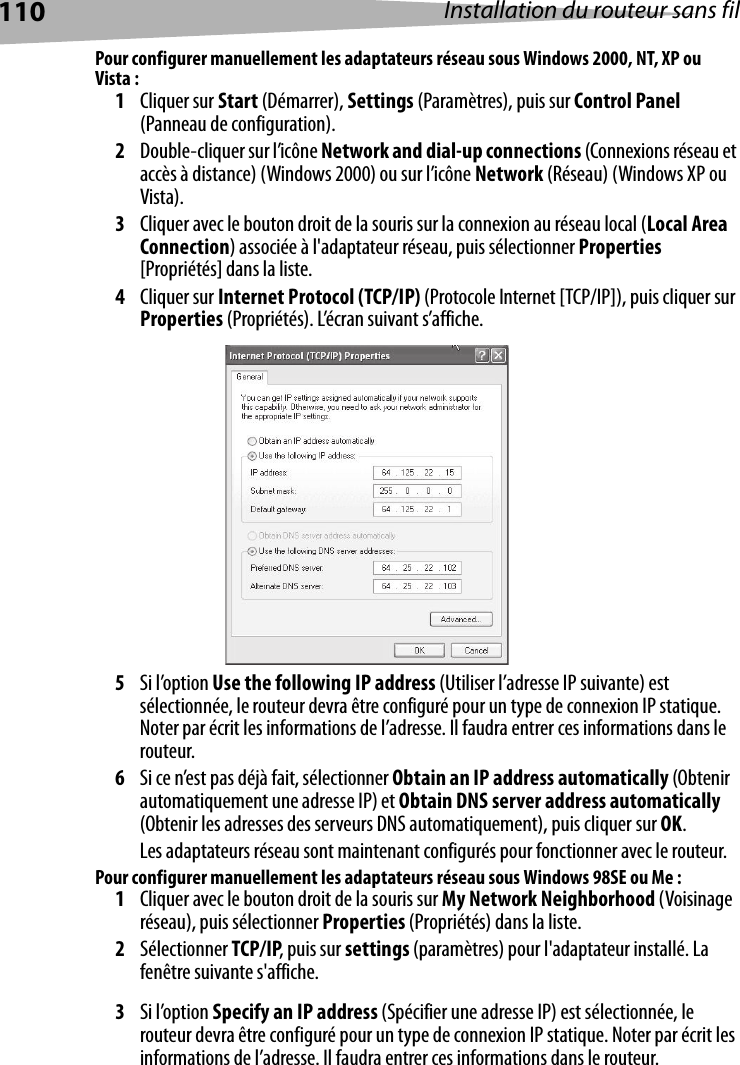 110 Installation du routeur sans filPour configurer manuellement les adaptateurs réseau sous Windows 2000, NT, XP ou Vista :1Cliquer sur Start (Démarrer), Settings (Paramètres), puis sur Control Panel (Panneau de configuration).2Double-cliquer sur l’icône Network and dial-up connections (Connexions réseau et accès à distance) (Windows 2000) ou sur l’icône Network (Réseau) (Windows XP ou Vista).3Cliquer avec le bouton droit de la souris sur la connexion au réseau local (Local Area Connection) associée à l&apos;adaptateur réseau, puis sélectionner Properties [Propriétés] dans la liste.4Cliquer sur Internet Protocol (TCP/IP) (Protocole Internet [TCP/IP]), puis cliquer sur Properties (Propriétés). L’écran suivant s’affiche.5Si l’option Use the following IP address (Utiliser l’adresse IP suivante) est sélectionnée, le routeur devra être configuré pour un type de connexion IP statique. Noter par écrit les informations de l’adresse. Il faudra entrer ces informations dans le routeur.6Si ce n’est pas déjà fait, sélectionner Obtain an IP address automatically (Obtenir automatiquement une adresse IP) et Obtain DNS server address automatically (Obtenir les adresses des serveurs DNS automatiquement), puis cliquer sur OK.Les adaptateurs réseau sont maintenant configurés pour fonctionner avec le routeur.  Pour configurer manuellement les adaptateurs réseau sous Windows 98SE ou Me :1Cliquer avec le bouton droit de la souris sur My Network Neighborhood (Voisinage réseau), puis sélectionner Properties (Propriétés) dans la liste.2Sélectionner TCP/IP, puis sur settings (paramètres) pour l&apos;adaptateur installé. La fenêtre suivante s&apos;affiche.3Si l’option Specify an IP address (Spécifier une adresse IP) est sélectionnée, le routeur devra être configuré pour un type de connexion IP statique. Noter par écrit les informations de l’adresse. Il faudra entrer ces informations dans le routeur.