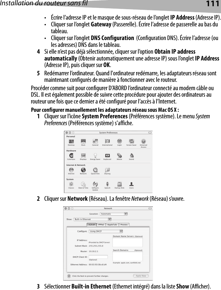 Installation du routeur sans fil 111• Écrire l’adresse IP et le masque de sous-réseau de l’onglet IP Address (Adresse IP).• Cliquer sur l’onglet Gateway (Passerelle). Écrire l’adresse de passerelle au bas du tableau.• Cliquer sur l’onglet DNS Configuration  (Configuration DNS). Écrire l’adresse (ou les adresses) DNS dans le tableau.4Si elle n’est pas déjà sélectionnée, cliquer sur l’option Obtain IP address automatically (Obtenir automatiquement une adresse IP) sous l’onglet IP Address (Adresse IP), puis cliquer sur OK.5Redémarrer l’ordinateur. Quand l&apos;ordinateur redémarre, les adaptateurs réseau sont maintenant configurés de manière à fonctionner avec le routeur. Procéder comme suit pour configurer D’ABORD l’ordinateur connecté au modem câble ou DSL. Il est également possible de suivre cette procédure pour ajouter des ordinateurs au routeur une fois que ce dernier a été configuré pour l’accès à l’Internet.Pour configurer manuellement les adaptateurs réseau sous Mac OS X :1Cliquer sur l’icône System Preferences (Préférences système). Le menu System Preferences (Préférences système) s&apos;affiche.2Cliquer sur Network (Réseau). La fenêtre Network (Réseau) s’ouvre.3Sélectionner Built-in Ethernet (Ethernet intégré) dans la liste Show (Afficher).