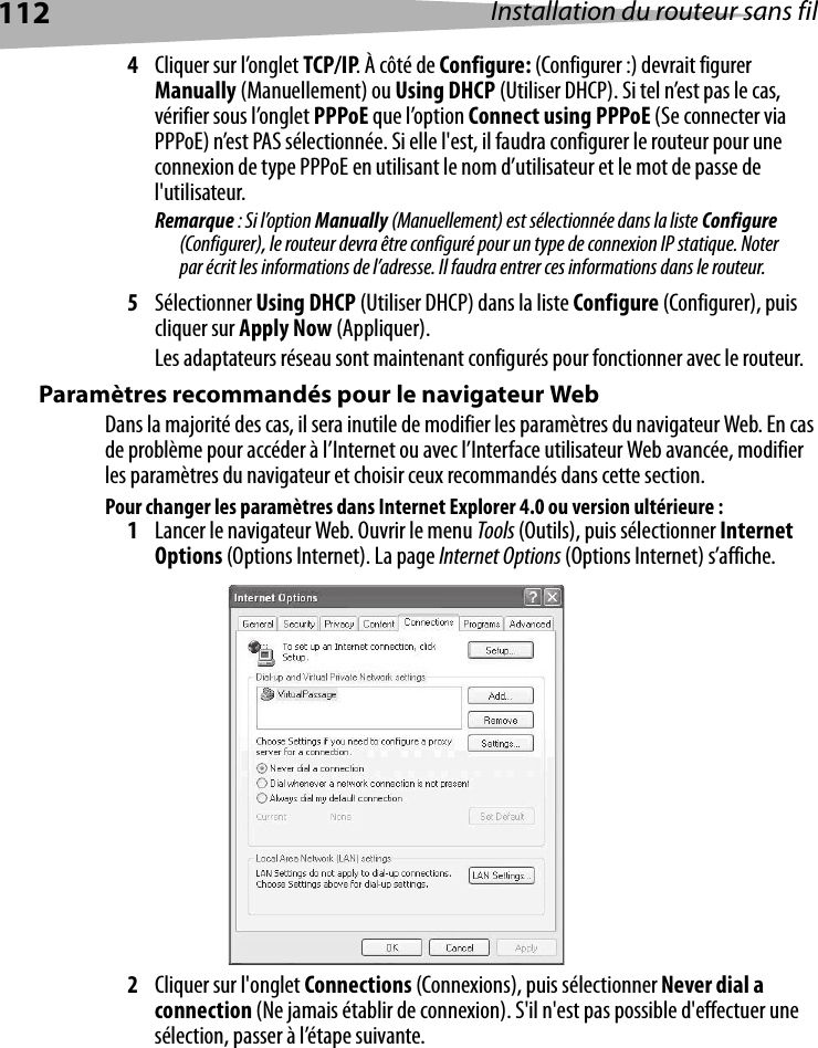 112 Installation du routeur sans fil4Cliquer sur l’onglet TCP/IP. À côté de Configure: (Configurer :) devrait figurer Manually (Manuellement) ou Using DHCP (Utiliser DHCP). Si tel n’est pas le cas, vérifier sous l’onglet PPPoE que l’option Connect using PPPoE (Se connecter via PPPoE) n’est PAS sélectionnée. Si elle l&apos;est, il faudra configurer le routeur pour une connexion de type PPPoE en utilisant le nom d’utilisateur et le mot de passe de l&apos;utilisateur.Remarque : Si l’option Manually (Manuellement) est sélectionnée dans la liste Configure (Configurer), le routeur devra être configuré pour un type de connexion IP statique. Noter par écrit les informations de l’adresse. Il faudra entrer ces informations dans le routeur.5Sélectionner Using DHCP (Utiliser DHCP) dans la liste Configure (Configurer), puis cliquer sur Apply Now (Appliquer).Les adaptateurs réseau sont maintenant configurés pour fonctionner avec le routeur.  Paramètres recommandés pour le navigateur WebDans la majorité des cas, il sera inutile de modifier les paramètres du navigateur Web. En cas de problème pour accéder à l’Internet ou avec l’Interface utilisateur Web avancée, modifier les paramètres du navigateur et choisir ceux recommandés dans cette section.Pour changer les paramètres dans Internet Explorer 4.0 ou version ultérieure :1Lancer le navigateur Web. Ouvrir le menu Tools (Outils), puis sélectionner Internet Options (Options Internet). La page Internet Options (Options Internet) s’affiche.2Cliquer sur l&apos;onglet Connections (Connexions), puis sélectionner Never dial a connection (Ne jamais établir de connexion). S&apos;il n&apos;est pas possible d&apos;effectuer une sélection, passer à l’étape suivante.