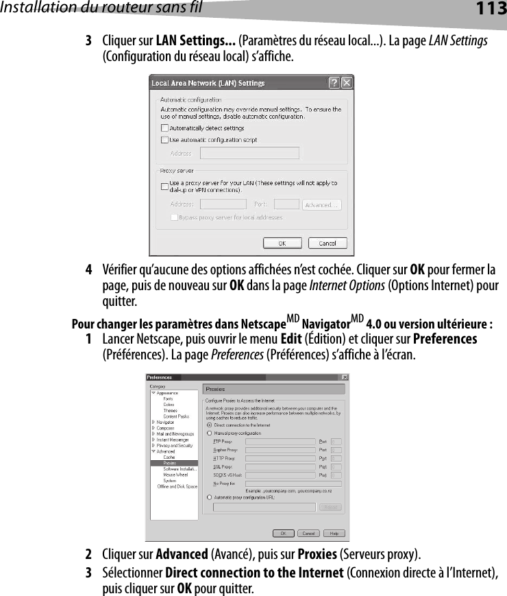 Installation du routeur sans fil 1133Cliquer sur LAN Settings... (Paramètres du réseau local...). La page LAN Settings (Configuration du réseau local) s’affiche.4Vérifier qu’aucune des options affichées n’est cochée. Cliquer sur OK pour fermer la page, puis de nouveau sur OK dans la page Internet Options (Options Internet) pour quitter. Pour changer les paramètres dans NetscapeMD NavigatorMD 4.0 ou version ultérieure :1Lancer Netscape, puis ouvrir le menu Edit (Édition) et cliquer sur Preferences (Préférences). La page Preferences (Préférences) s’affiche à l’écran.2Cliquer sur Advanced (Avancé), puis sur Proxies (Serveurs proxy). 3Sélectionner Direct connection to the Internet (Connexion directe à l’Internet), puis cliquer sur OK pour quitter.