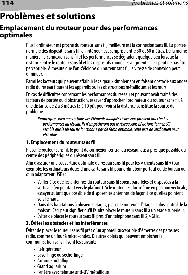 114 Problèmes et solutionsProblèmes et solutionsEmplacement du routeur pour des performances optimalesPlus l&apos;ordinateur est proche du routeur sans fil, meilleure est la connexion sans fil. La portée normale des dispositifs sans fil, en intérieur, est comprise entre 30 et 60 mètres. De la même manière, la connexion sans fil et les performances se dégradent quelque peu lorsque la distance entre le routeur sans fil et les dispositifs connectés augmente. Ceci peut ne pas être perceptible. À mesure que l&apos;on s&apos;éloigne du routeur sans fil, la vitesse de connexion peut diminuer.Parmi les facteurs qui peuvent affaiblir les signaux simplement en faisant obstacle aux ondes radio du réseau figurent les appareils ou les obstructions métalliques et les murs.En cas de difficultés concernant les performances du réseau et pouvant avoir trait à des facteurs de portée ou d&apos;obstruction, essayer d&apos;approcher l&apos;ordinateur du routeur sans fil, à une distance de 2 à 3 mètres (5 à 10 pi), pour voir si la distance constitue la source du problème.Remarque : Bien que certains des éléments indiqués ci-dessous puissent affecter les performances du réseau, ils n&apos;empêcheront pas le réseau sans fil de fonctionner. S&apos;il semble que le réseau ne fonctionne pas de façon optimale, cette liste de vérification peut être utile.1. Emplacement du routeur sans filPlacer le routeur sans fil, le point de connexion central du réseau, aussi près que possible du centre des périphériques du réseau sans fil.Afin d’assurer une couverture optimale du réseau sans fil pour les « clients sans fil » (par exemple, les ordinateurs dotés d’une carte sans fil pour ordinateur portatif ou de bureau ou d’un adaptateur USB) :• Veiller à ce que les antennes du routeur sans fil soient parallèles et disposées à la verticale (en pointant vers le plafond). Si le routeur est lui-même en position verticale, essayer autant que possible de disposer les antennes de façon à ce qu’elles pointent vers le haut.• Dans des habitations à plusieurs étages, placer le routeur à l’étage le plus central de la maison. Ceci peut signifier qu&apos;il faudra placer le routeur sans fil à un étage supérieur.• Éviter de placer le routeur sans fil près d’un téléphone sans fil 2,4 GHz.2. Éviter les obstacles et les interférencesÉviter de placer le routeur sans fil près d’un appareil susceptible d&apos;émettre des parasites radio, comme un four à micro-ondes. D’autres objets qui peuvent empêcher la communication sans fil sont les suivants :•Réfrigérateur• Lave-linge ou sèche-linge•Armoire métallique• Grand aquarium• Fenêtre avec teinture anti-UV métallique