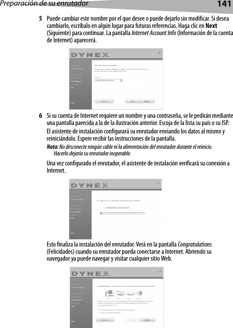 Preparación de su enrutador1415Puede cambiar este nombre por el que desee o puede dejarlo sin modificar. Si desea cambiarlo, escríbalo en algún lugar para futuras referencias. Haga clic en Next (Siguiente) para continuar. La pantalla Internet Account Info (Información de la cuenta de Internet) aparecerá.6Si su cuenta de Internet requiere un nombre y una contraseña, se le pedirán mediante una pantalla parecida a la de la ilustración anterior. Escoja de la lista su país o su ISP.El asistente de instalación configurará su enrutador enviando los datos al mismo y reiniciándolo. Espere recibir las instrucciones de la pantalla. Nota: No desconecte ningún cable ni la alimentación del enrutador durante el reinicio. Hacerlo dejaría su enrutador inoperable. Una vez configurado el enrutador, el asistente de instalación verificará su conexión a Internet.Esto finaliza la instalación del enrutador. Verá en la pantalla Congratulations (Felicidades) cuando su enrutador pueda conectarse a Internet. Abriendo su navegador ya puede navegar y visitar cualquier sitio Web.