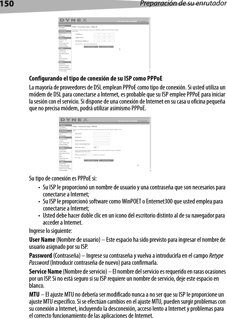 150 Preparación de su enrutadorConfigurando el tipo de conexión de su ISP como PPPoELa mayoría de proveedores de DSL emplean PPPoE como tipo de conexión. Si usted utiliza un módem de DSL para conectarse a Internet, es probable que su ISP emplee PPPoE para iniciar la sesión con el servicio. Si dispone de una conexión de Internet en su casa u oficina pequeña que no precisa módem, podrá utilizar asimismo PPPoE.Su tipo de conexión es PPPoE si: • Su ISP le proporcionó un nombre de usuario y una contraseña que son necesarios para conectarse a Internet;• Su ISP le proporcionó software como WinPOET o Enternet300 que usted emplea para conectarse a Internet;• Usted debe hacer doble clic en un icono del escritorio distinto al de su navegador para acceder a Internet.Ingrese lo siguiente:User Name (Nombre de usuario) – Este espacio ha sido previsto para ingresar el nombre de usuario asignado por su ISP.Password (Contraseña) – Ingrese su contraseña y vuelva a introducirla en el campo Retype Password (Introducir contraseña de nuevo) para confirmarla.Service Name (Nombre de servicio) – El nombre del servicio es requerido en raras ocasiones por un ISP. Si no está seguro si su ISP requiere un nombre de servicio, deje este espacio en blanco.MTU – El ajuste MTU no debería ser modificado nunca a no ser que su ISP le proporcione un ajuste MTU específico. Si se efectúan cambios en el ajuste MTU, pueden surgir problemas con su conexión a Internet, incluyendo la desconexión, acceso lento a Internet y problemas para el correcto funcionamiento de las aplicaciones de Internet.