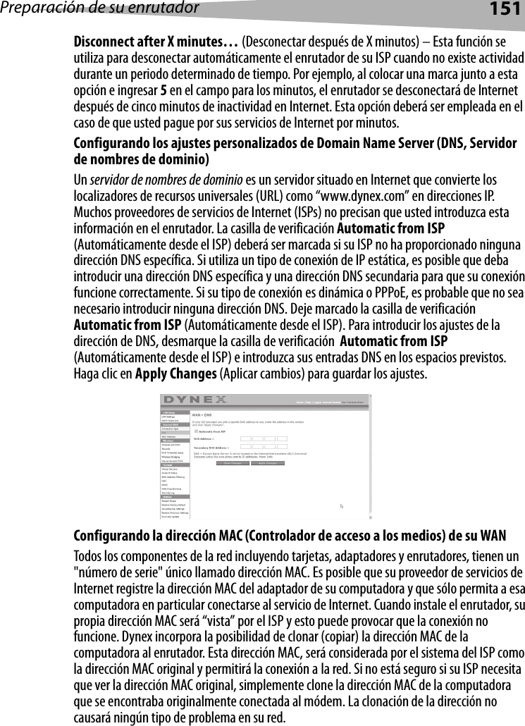 Preparación de su enrutador151Disconnect after X minutes… (Desconectar después de X minutos) – Esta función se utiliza para desconectar automáticamente el enrutador de su ISP cuando no existe actividad durante un periodo determinado de tiempo. Por ejemplo, al colocar una marca junto a esta opción e ingresar 5 en el campo para los minutos, el enrutador se desconectará de Internet después de cinco minutos de inactividad en Internet. Esta opción deberá ser empleada en el caso de que usted pague por sus servicios de Internet por minutos. Configurando los ajustes personalizados de Domain Name Server (DNS, Servidor de nombres de dominio)Un servidor de nombres de dominio es un servidor situado en Internet que convierte los localizadores de recursos universales (URL) como “www.dynex.com” en direcciones IP. Muchos proveedores de servicios de Internet (ISPs) no precisan que usted introduzca esta información en el enrutador. La casilla de verificación Automatic from ISP (Automáticamente desde el ISP) deberá ser marcada si su ISP no ha proporcionado ninguna dirección DNS específica. Si utiliza un tipo de conexión de IP estática, es posible que deba introducir una dirección DNS específica y una dirección DNS secundaria para que su conexión funcione correctamente. Si su tipo de conexión es dinámica o PPPoE, es probable que no sea necesario introducir ninguna dirección DNS. Deje marcado la casilla de verificación Automatic from ISP (Automáticamente desde el ISP). Para introducir los ajustes de la dirección de DNS, desmarque la casilla de verificación  Automatic from ISP (Automáticamente desde el ISP) e introduzca sus entradas DNS en los espacios previstos. Haga clic en Apply Changes (Aplicar cambios) para guardar los ajustes.Configurando la dirección MAC (Controlador de acceso a los medios) de su WANTodos los componentes de la red incluyendo tarjetas, adaptadores y enrutadores, tienen un &quot;número de serie&quot; único llamado dirección MAC. Es posible que su proveedor de servicios de Internet registre la dirección MAC del adaptador de su computadora y que sólo permita a esa computadora en particular conectarse al servicio de Internet. Cuando instale el enrutador, su propia dirección MAC será “vista” por el ISP y esto puede provocar que la conexión no funcione. Dynex incorpora la posibilidad de clonar (copiar) la dirección MAC de la computadora al enrutador. Esta dirección MAC, será considerada por el sistema del ISP como la dirección MAC original y permitirá la conexión a la red. Si no está seguro si su ISP necesita que ver la dirección MAC original, simplemente clone la dirección MAC de la computadora que se encontraba originalmente conectada al módem. La clonación de la dirección no causará ningún tipo de problema en su red.