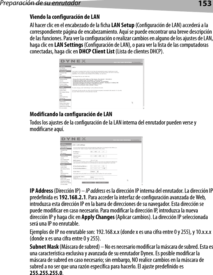 Preparación de su enrutador153Viendo la configuración de LANAl hacer clic en el encabezado de la ficha LAN Setup (Configuración de LAN) accederá a la correspondiente página de encabezamiento. Aquí se puede encontrar una breve descripción de las funciones. Para ver la configuración o realizar cambios en alguno de los ajustes de LAN, haga clic en LAN Settings (Configuración de LAN), o para ver la lista de las computadoras conectadas, haga clic en DHCP Client List (Lista de clientes DHCP).Modificando la configuración de LANTodos los ajustes de la configuración de la LAN interna del enrutador pueden verse y modificarse aquí. IP Address (Dirección IP) – IP address es la dirección IP interna del enrutador. La dirección IP predefinida es 192.168.2.1. Para acceder la interfaz de configuración avanzada de Web, introduzca esta dirección IP en la barra de direcciones de su navegador. Esta dirección se puede modificar en caso necesario. Para modificar la dirección IP, introduzca la nueva dirección IP y haga clic en Apply Changes (Aplicar cambios). La dirección IP seleccionada será una IP no enrutable. Ejemplos de IP no enrutable son: 192.168.x.x (donde x es una cifra entre 0 y 255), y 10.x.x.x (donde x es una cifra entre 0 y 255).Subnet Mask (Máscara de subred) – No es necesario modificar la máscara de subred. Esta es una característica exclusiva y avanzada de su enrutador Dynex. Es posible modificar la máscara de subred en caso necesario; sin embargo, NO realice cambios en la máscara de subred a no ser que una razón específica para hacerlo. El ajuste predefinido es 255.255.255.0.