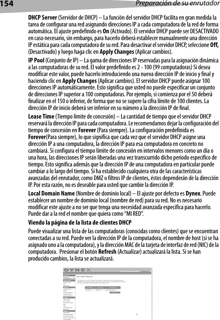 154 Preparación de su enrutadorDHCP Server (Servidor de DHCP) – La función del servidor DHCP facilita en gran medida la tarea de configurar una red asignando direcciones IP a cada computadora de la red de forma automática. El ajuste predefinido es On (Activado). El servidor DHCP puede ser DESACTIVADO en caso necesario, sin embargo, para hacerlo deberá establecer manualmente una dirección IP estática para cada computadora de su red. Para desactivar el servidor DHCP, seleccione Off, (Desactivado) y luego haga clic en Apply Changes (Aplicar cambios).IP Pool (Conjunto de IP) – La gama de direcciones IP reservadas para la asignación dinámica a las computadoras de su red. El valor predefinido es 2 - 100 (99 computadoras) Si desea modificar este valor, puede hacerlo introduciendo una nueva dirección IP de inicio y final y haciendo clic en Apply Changes (Aplicar cambios). El servidor DHCP puede asignar 100 direcciones IP automáticamente. Esto significa que usted no puede especificar un conjunto de direcciones IP superior a 100 computadoras. Por ejemplo, si comienza por el 50 deberá finalizar en el 150 o inferior, de forma que no se supere la cifra límite de 100 clientes. La dirección IP de inicio deberá ser inferior en su número a la dirección IP de final.Lease Time (Tiempo límite de concesión) – La cantidad de tiempo que el servidor DHCP reservará la dirección IP para cada computadora. Le recomendamos dejar la configuración del tiempo de concesión en Forever (Para siempre). La configuración predefinida es Forever(Para siempre), lo que significa que cada vez que el servidor DHCP asigne una dirección IP a una computadora, la dirección IP para esa computadora en concreto no cambiará. Si configura el tiempo límite de concesión en intervalos menores como un día o una hora, las direcciones IP serán liberadas una vez transcurrido dicho periodo específico de tiempo. Esto significa además que la dirección IP de una computadora en particular puede cambiar a lo largo del tiempo. Si ha establecido cualquiera otra de las características avanzadas del enrutador, como DMZ o filtros IP de clientes, éstos dependerán de la dirección IP. Por esta razón, no es deseable para usted que cambie la dirección IP.Local Domain Name (Nombre de dominio local) – El ajuste por defecto es Dynex. Puede establecer un nombre de dominio local (nombre de red) para su red. No es necesario modificar este ajuste a no ser que tenga una necesidad avanzada específica para hacerlo. Puede dar a la red el nombre que quiera como “MI RED”.Viendo la página de la lista de clientes DHCPPuede visualizar una lista de las computadoras (conocidas como clientes) que se encuentran conectadas a su red. Puede ver la dirección IP de la computadora, el nombre de host (si se ha asignado uno a la computadora), y la dirección MAC de la tarjeta de interfaz de red (NIC) de la computadora.  Presionar el botón Refresh (Actualizar) actualizará la lista. Si se han producido cambios, la lista se actualizará. 