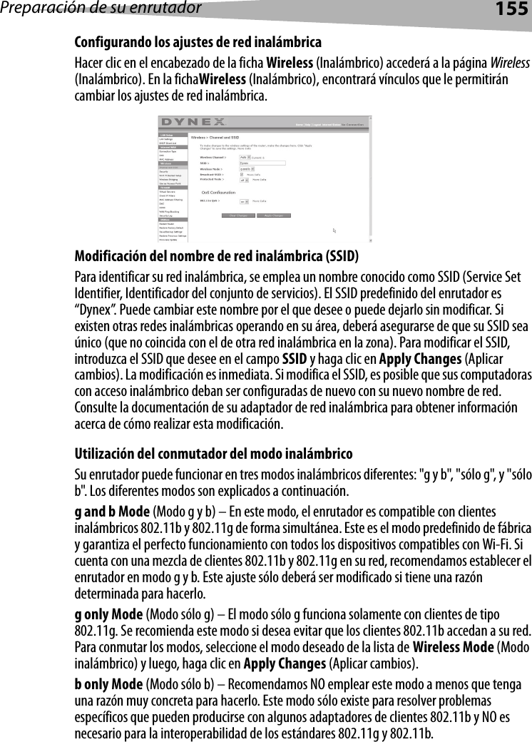 Preparación de su enrutador155Configurando los ajustes de red inalámbricaHacer clic en el encabezado de la ficha Wireless (Inalámbrico) accederá a la página Wireless (Inalámbrico). En la fichaWireless (Inalámbrico), encontrará vínculos que le permitirán cambiar los ajustes de red inalámbrica.Modificación del nombre de red inalámbrica (SSID)Para identificar su red inalámbrica, se emplea un nombre conocido como SSID (Service Set Identifier, Identificador del conjunto de servicios). El SSID predefinido del enrutador es “Dynex”. Puede cambiar este nombre por el que desee o puede dejarlo sin modificar. Si existen otras redes inalámbricas operando en su área, deberá asegurarse de que su SSID sea único (que no coincida con el de otra red inalámbrica en la zona). Para modificar el SSID, introduzca el SSID que desee en el campo SSID y haga clic en Apply Changes (Aplicar cambios). La modificación es inmediata. Si modifica el SSID, es posible que sus computadoras con acceso inalámbrico deban ser configuradas de nuevo con su nuevo nombre de red. Consulte la documentación de su adaptador de red inalámbrica para obtener información acerca de cómo realizar esta modificación. Utilización del conmutador del modo inalámbricoSu enrutador puede funcionar en tres modos inalámbricos diferentes: &quot;g y b&quot;, &quot;sólo g&quot;, y &quot;sólo b&quot;. Los diferentes modos son explicados a continuación.g and b Mode (Modo g y b) – En este modo, el enrutador es compatible con clientes inalámbricos 802.11b y 802.11g de forma simultánea. Este es el modo predefinido de fábrica y garantiza el perfecto funcionamiento con todos los dispositivos compatibles con Wi-Fi. Si cuenta con una mezcla de clientes 802.11b y 802.11g en su red, recomendamos establecer el enrutador en modo g y b. Este ajuste sólo deberá ser modificado si tiene una razón determinada para hacerlo.g only Mode (Modo sólo g) – El modo sólo g funciona solamente con clientes de tipo 802.11g. Se recomienda este modo si desea evitar que los clientes 802.11b accedan a su red. Para conmutar los modos, seleccione el modo deseado de la lista de Wireless Mode (Modo inalámbrico) y luego, haga clic en Apply Changes (Aplicar cambios).b only Mode (Modo sólo b) – Recomendamos NO emplear este modo a menos que tenga una razón muy concreta para hacerlo. Este modo sólo existe para resolver problemas específicos que pueden producirse con algunos adaptadores de clientes 802.11b y NO es necesario para la interoperabilidad de los estándares 802.11g y 802.11b.