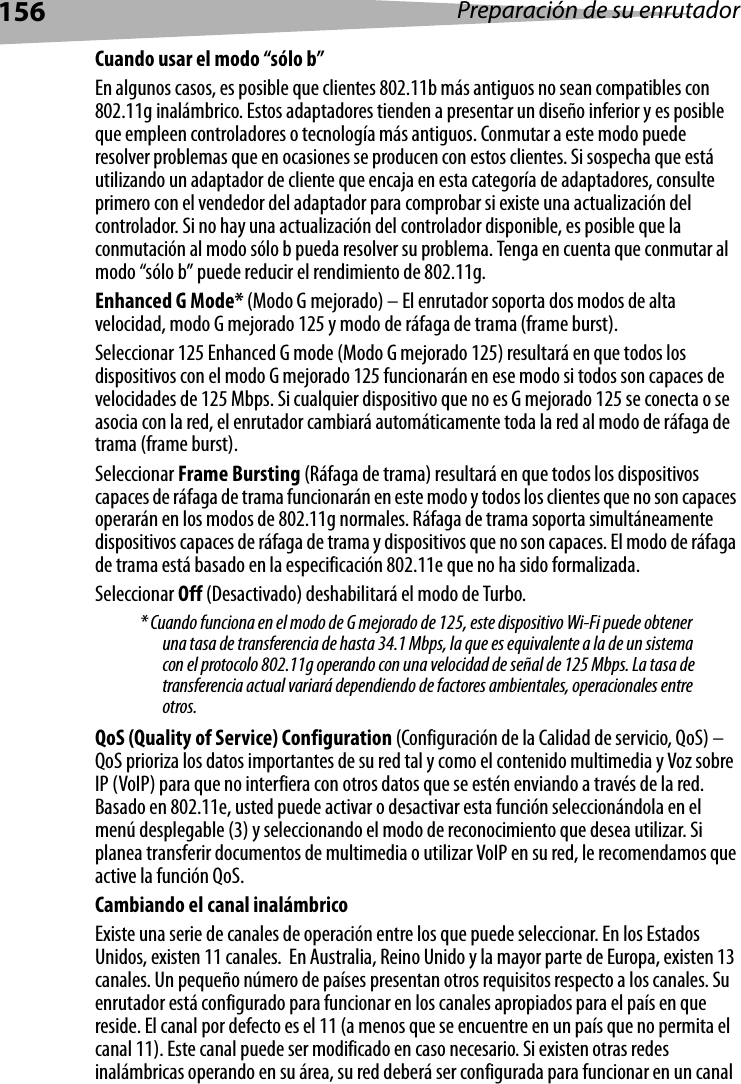 156 Preparación de su enrutadorCuando usar el modo “sólo b”En algunos casos, es posible que clientes 802.11b más antiguos no sean compatibles con 802.11g inalámbrico. Estos adaptadores tienden a presentar un diseño inferior y es posible que empleen controladores o tecnología más antiguos. Conmutar a este modo puede resolver problemas que en ocasiones se producen con estos clientes. Si sospecha que está utilizando un adaptador de cliente que encaja en esta categoría de adaptadores, consulte primero con el vendedor del adaptador para comprobar si existe una actualización del controlador. Si no hay una actualización del controlador disponible, es posible que la conmutación al modo sólo b pueda resolver su problema. Tenga en cuenta que conmutar al modo “sólo b” puede reducir el rendimiento de 802.11g. Enhanced G Mode* (Modo G mejorado) – El enrutador soporta dos modos de alta velocidad, modo G mejorado 125 y modo de ráfaga de trama (frame burst).Seleccionar 125 Enhanced G mode (Modo G mejorado 125) resultará en que todos los dispositivos con el modo G mejorado 125 funcionarán en ese modo si todos son capaces de velocidades de 125 Mbps. Si cualquier dispositivo que no es G mejorado 125 se conecta o se asocia con la red, el enrutador cambiará automáticamente toda la red al modo de ráfaga de trama (frame burst).Seleccionar Frame Bursting (Ráfaga de trama) resultará en que todos los dispositivos capaces de ráfaga de trama funcionarán en este modo y todos los clientes que no son capaces operarán en los modos de 802.11g normales. Ráfaga de trama soporta simultáneamente dispositivos capaces de ráfaga de trama y dispositivos que no son capaces. El modo de ráfaga de trama está basado en la especificación 802.11e que no ha sido formalizada.Seleccionar Off (Desactivado) deshabilitará el modo de Turbo.* Cuando funciona en el modo de G mejorado de 125, este dispositivo Wi-Fi puede obtener una tasa de transferencia de hasta 34.1 Mbps, la que es equivalente a la de un sistema con el protocolo 802.11g operando con una velocidad de señal de 125 Mbps. La tasa de transferencia actual variará dependiendo de factores ambientales, operacionales entre otros.QoS (Quality of Service) Configuration (Configuración de la Calidad de servicio, QoS) – QoS prioriza los datos importantes de su red tal y como el contenido multimedia y Voz sobre IP (VoIP) para que no interfiera con otros datos que se estén enviando a través de la red. Basado en 802.11e, usted puede activar o desactivar esta función seleccionándola en el menú desplegable (3) y seleccionando el modo de reconocimiento que desea utilizar. Si planea transferir documentos de multimedia o utilizar VoIP en su red, le recomendamos que active la función QoS.Cambiando el canal inalámbricoExiste una serie de canales de operación entre los que puede seleccionar. En los Estados Unidos, existen 11 canales.  En Australia, Reino Unido y la mayor parte de Europa, existen 13 canales. Un pequeño número de países presentan otros requisitos respecto a los canales. Su enrutador está configurado para funcionar en los canales apropiados para el país en que reside. El canal por defecto es el 11 (a menos que se encuentre en un país que no permita el canal 11). Este canal puede ser modificado en caso necesario. Si existen otras redes inalámbricas operando en su área, su red deberá ser configurada para funcionar en un canal 