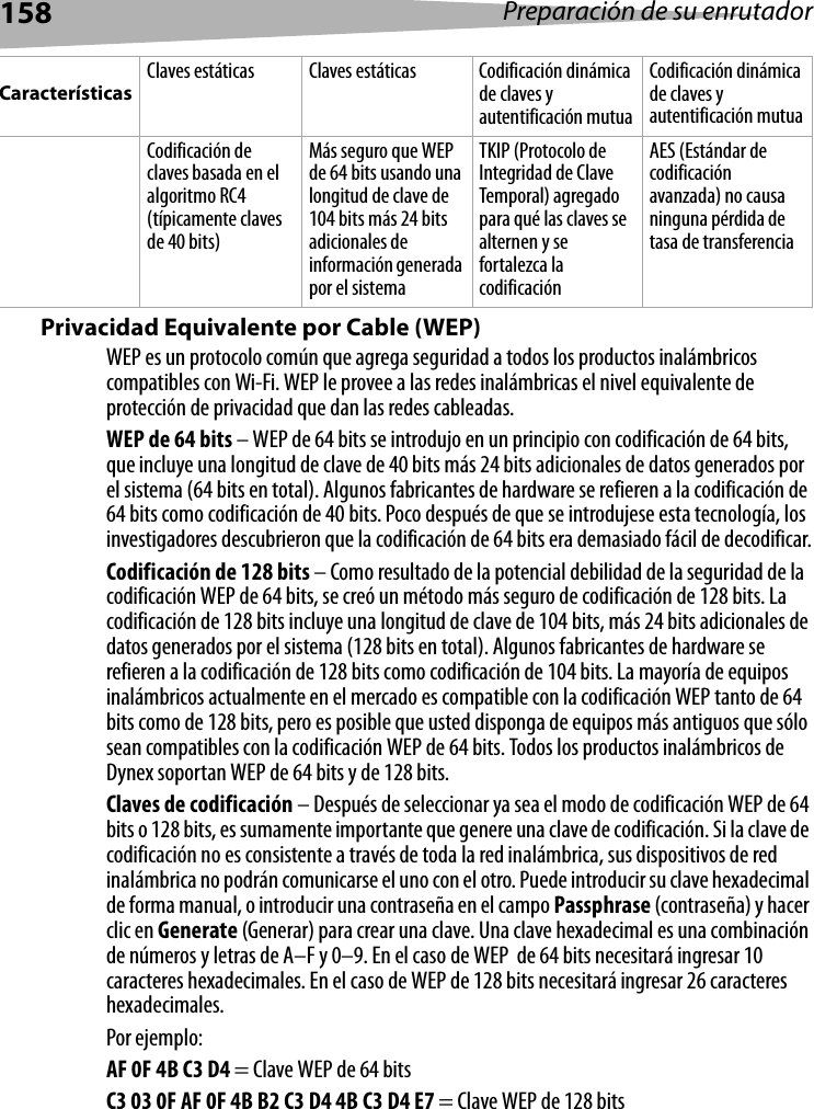 158 Preparación de su enrutadorPrivacidad Equivalente por Cable (WEP) WEP es un protocolo común que agrega seguridad a todos los productos inalámbricos compatibles con Wi-Fi. WEP le provee a las redes inalámbricas el nivel equivalente de protección de privacidad que dan las redes cableadas.WEP de 64 bits – WEP de 64 bits se introdujo en un principio con codificación de 64 bits, que incluye una longitud de clave de 40 bits más 24 bits adicionales de datos generados por el sistema (64 bits en total). Algunos fabricantes de hardware se refieren a la codificación de 64 bits como codificación de 40 bits. Poco después de que se introdujese esta tecnología, los investigadores descubrieron que la codificación de 64 bits era demasiado fácil de decodificar.Codificación de 128 bits – Como resultado de la potencial debilidad de la seguridad de la codificación WEP de 64 bits, se creó un método más seguro de codificación de 128 bits. La codificación de 128 bits incluye una longitud de clave de 104 bits, más 24 bits adicionales de datos generados por el sistema (128 bits en total). Algunos fabricantes de hardware se refieren a la codificación de 128 bits como codificación de 104 bits. La mayoría de equipos inalámbricos actualmente en el mercado es compatible con la codificación WEP tanto de 64 bits como de 128 bits, pero es posible que usted disponga de equipos más antiguos que sólo sean compatibles con la codificación WEP de 64 bits. Todos los productos inalámbricos de Dynex soportan WEP de 64 bits y de 128 bits. Claves de codificación – Después de seleccionar ya sea el modo de codificación WEP de 64 bits o 128 bits, es sumamente importante que genere una clave de codificación. Si la clave de codificación no es consistente a través de toda la red inalámbrica, sus dispositivos de red inalámbrica no podrán comunicarse el uno con el otro. Puede introducir su clave hexadecimal de forma manual, o introducir una contraseña en el campo Passphrase (contraseña) y hacer clic en Generate (Generar) para crear una clave. Una clave hexadecimal es una combinación de números y letras de A–F y 0–9. En el caso de WEP  de 64 bits necesitará ingresar 10 caracteres hexadecimales. En el caso de WEP de 128 bits necesitará ingresar 26 caracteres hexadecimales.Por ejemplo:AF 0F 4B C3 D4 = Clave WEP de 64 bitsC3 03 0F AF 0F 4B B2 C3 D4 4B C3 D4 E7 = Clave WEP de 128 bitsCaracterísticasClaves estáticas Claves estáticas Codificación dinámica de claves y autentificación mutuaCodificación dinámica de claves y autentificación mutuaCodificación de claves basada en el algoritmo RC4 (típicamente claves de 40 bits)Más seguro que WEP de 64 bits usando una longitud de clave de 104 bits más 24 bits adicionales de información generada por el sistemaTKIP (Protocolo de Integridad de Clave Temporal) agregado para qué las claves se alternen y se fortalezca la codificaciónAES (Estándar de codificación avanzada) no causa ninguna pérdida de tasa de transferencia