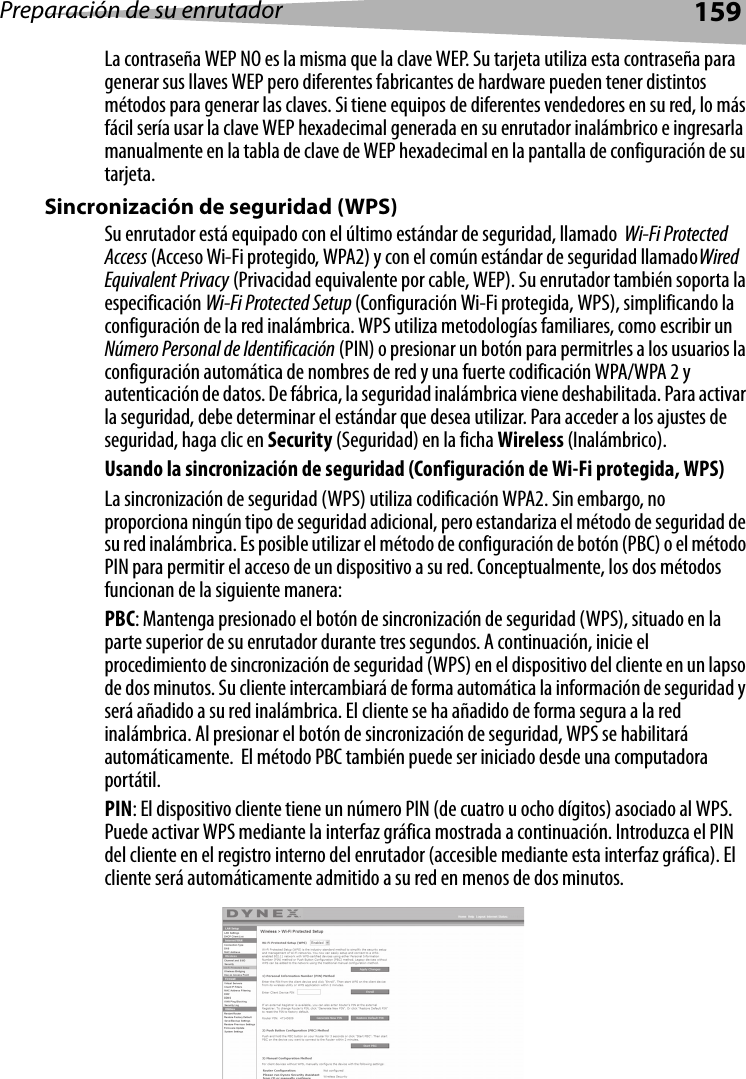 Preparación de su enrutador159La contraseña WEP NO es la misma que la clave WEP. Su tarjeta utiliza esta contraseña para generar sus llaves WEP pero diferentes fabricantes de hardware pueden tener distintos métodos para generar las claves. Si tiene equipos de diferentes vendedores en su red, lo más fácil sería usar la clave WEP hexadecimal generada en su enrutador inalámbrico e ingresarla manualmente en la tabla de clave de WEP hexadecimal en la pantalla de configuración de su tarjeta.Sincronización de seguridad (WPS)Su enrutador está equipado con el último estándar de seguridad, llamado  Wi-Fi Protected Access (Acceso Wi-Fi protegido, WPA2) y con el común estándar de seguridad llamadoWired Equivalent Privacy (Privacidad equivalente por cable, WEP). Su enrutador también soporta la especificación Wi-Fi Protected Setup (Configuración Wi-Fi protegida, WPS), simplificando la configuración de la red inalámbrica. WPS utiliza metodologías familiares, como escribir un Número Personal de Identificación (PIN) o presionar un botón para permitrles a los usuarios la configuración automática de nombres de red y una fuerte codificación WPA/WPA 2 y autenticación de datos. De fábrica, la seguridad inalámbrica viene deshabilitada. Para activar la seguridad, debe determinar el estándar que desea utilizar. Para acceder a los ajustes de seguridad, haga clic en Security (Seguridad) en la ficha Wireless (Inalámbrico).Usando la sincronización de seguridad (Configuración de Wi-Fi protegida, WPS)La sincronización de seguridad (WPS) utiliza codificación WPA2. Sin embargo, no proporciona ningún tipo de seguridad adicional, pero estandariza el método de seguridad de su red inalámbrica. Es posible utilizar el método de configuración de botón (PBC) o el método PIN para permitir el acceso de un dispositivo a su red. Conceptualmente, los dos métodos funcionan de la siguiente manera:PBC: Mantenga presionado el botón de sincronización de seguridad (WPS), situado en la parte superior de su enrutador durante tres segundos. A continuación, inicie el procedimiento de sincronización de seguridad (WPS) en el dispositivo del cliente en un lapso de dos minutos. Su cliente intercambiará de forma automática la información de seguridad y será añadido a su red inalámbrica. El cliente se ha añadido de forma segura a la red inalámbrica. Al presionar el botón de sincronización de seguridad, WPS se habilitará automáticamente.  El método PBC también puede ser iniciado desde una computadora portátil.  PIN: El dispositivo cliente tiene un número PIN (de cuatro u ocho dígitos) asociado al WPS. Puede activar WPS mediante la interfaz gráfica mostrada a continuación. Introduzca el PIN del cliente en el registro interno del enrutador (accesible mediante esta interfaz gráfica). El cliente será automáticamente admitido a su red en menos de dos minutos.