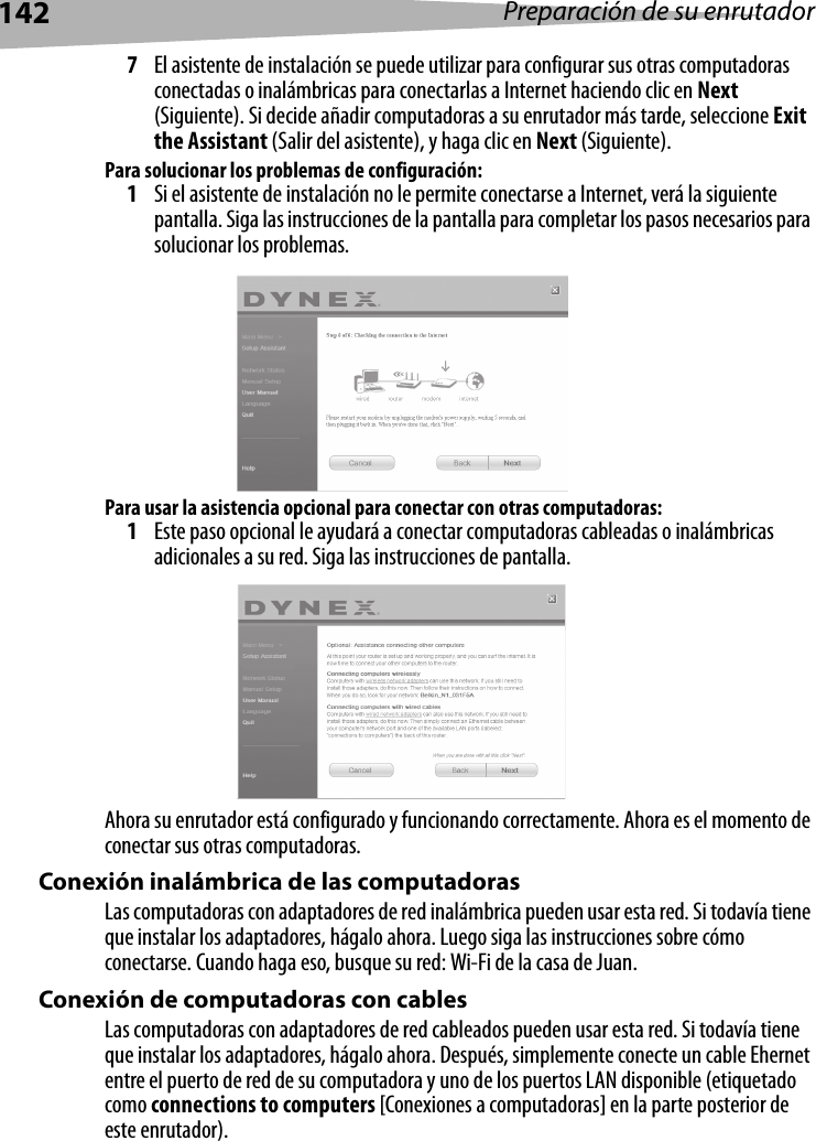 142 Preparación de su enrutador7El asistente de instalación se puede utilizar para configurar sus otras computadoras conectadas o inalámbricas para conectarlas a Internet haciendo clic en Next (Siguiente). Si decide añadir computadoras a su enrutador más tarde, seleccione Exit the Assistant (Salir del asistente), y haga clic en Next (Siguiente).Para solucionar los problemas de configuración:1Si el asistente de instalación no le permite conectarse a Internet, verá la siguiente pantalla. Siga las instrucciones de la pantalla para completar los pasos necesarios para solucionar los problemas.Para usar la asistencia opcional para conectar con otras computadoras:1Este paso opcional le ayudará a conectar computadoras cableadas o inalámbricas adicionales a su red. Siga las instrucciones de pantalla.Ahora su enrutador está configurado y funcionando correctamente. Ahora es el momento de conectar sus otras computadoras.Conexión inalámbrica de las computadorasLas computadoras con adaptadores de red inalámbrica pueden usar esta red. Si todavía tiene que instalar los adaptadores, hágalo ahora. Luego siga las instrucciones sobre cómo conectarse. Cuando haga eso, busque su red: Wi-Fi de la casa de Juan. Conexión de computadoras con cablesLas computadoras con adaptadores de red cableados pueden usar esta red. Si todavía tiene que instalar los adaptadores, hágalo ahora. Después, simplemente conecte un cable Ehernet entre el puerto de red de su computadora y uno de los puertos LAN disponible (etiquetado como connections to computers [Conexiones a computadoras] en la parte posterior de este enrutador).