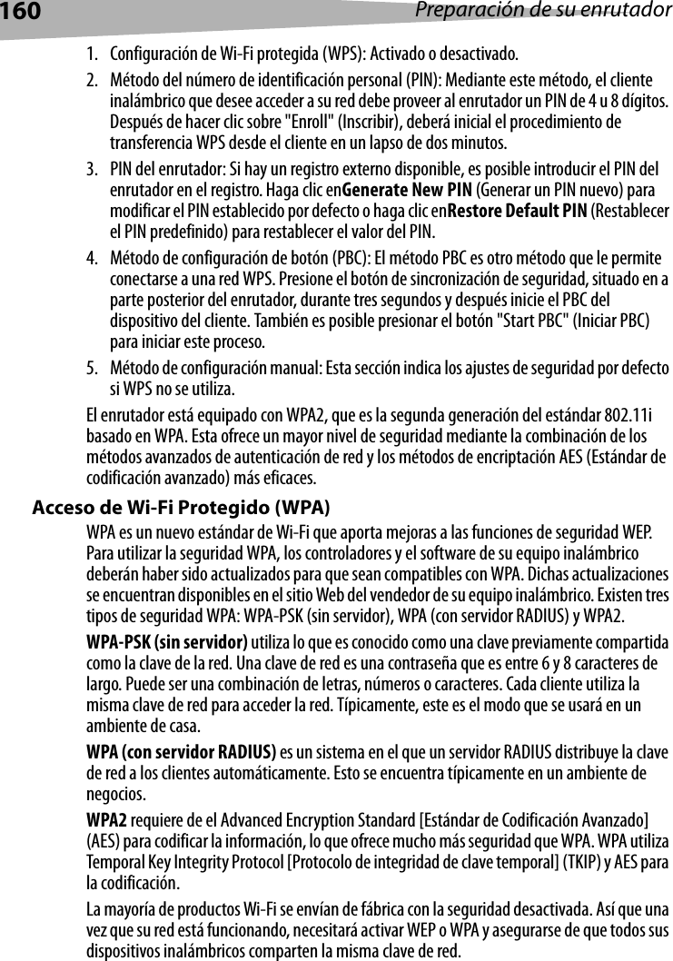 160 Preparación de su enrutador1. Configuración de Wi-Fi protegida (WPS): Activado o desactivado.2. Método del número de identificación personal (PIN): Mediante este método, el cliente inalámbrico que desee acceder a su red debe proveer al enrutador un PIN de 4 u 8 dígitos. Después de hacer clic sobre &quot;Enroll&quot; (Inscribir), deberá inicial el procedimiento de transferencia WPS desde el cliente en un lapso de dos minutos.3. PIN del enrutador: Si hay un registro externo disponible, es posible introducir el PIN del enrutador en el registro. Haga clic enGenerate New PIN (Generar un PIN nuevo) para modificar el PIN establecido por defecto o haga clic enRestore Default PIN (Restablecer el PIN predefinido) para restablecer el valor del PIN.4. Método de configuración de botón (PBC): El método PBC es otro método que le permite conectarse a una red WPS. Presione el botón de sincronización de seguridad, situado en a parte posterior del enrutador, durante tres segundos y después inicie el PBC del dispositivo del cliente. También es posible presionar el botón &quot;Start PBC&quot; (Iniciar PBC) para iniciar este proceso.5. Método de configuración manual: Esta sección indica los ajustes de seguridad por defecto si WPS no se utiliza.El enrutador está equipado con WPA2, que es la segunda generación del estándar 802.11i basado en WPA. Esta ofrece un mayor nivel de seguridad mediante la combinación de los métodos avanzados de autenticación de red y los métodos de encriptación AES (Estándar de codificación avanzado) más eficaces.Acceso de Wi-Fi Protegido (WPA)WPA es un nuevo estándar de Wi-Fi que aporta mejoras a las funciones de seguridad WEP. Para utilizar la seguridad WPA, los controladores y el software de su equipo inalámbrico deberán haber sido actualizados para que sean compatibles con WPA. Dichas actualizaciones se encuentran disponibles en el sitio Web del vendedor de su equipo inalámbrico. Existen tres tipos de seguridad WPA: WPA-PSK (sin servidor), WPA (con servidor RADIUS) y WPA2.WPA-PSK (sin servidor) utiliza lo que es conocido como una clave previamente compartida como la clave de la red. Una clave de red es una contraseña que es entre 6 y 8 caracteres de largo. Puede ser una combinación de letras, números o caracteres. Cada cliente utiliza la misma clave de red para acceder la red. Típicamente, este es el modo que se usará en un ambiente de casa.WPA (con servidor RADIUS) es un sistema en el que un servidor RADIUS distribuye la clave de red a los clientes automáticamente. Esto se encuentra típicamente en un ambiente de negocios.WPA2 requiere de el Advanced Encryption Standard [Estándar de Codificación Avanzado] (AES) para codificar la información, lo que ofrece mucho más seguridad que WPA. WPA utiliza Temporal Key Integrity Protocol [Protocolo de integridad de clave temporal] (TKIP) y AES para la codificación. La mayoría de productos Wi-Fi se envían de fábrica con la seguridad desactivada. Así que una vez que su red está funcionando, necesitará activar WEP o WPA y asegurarse de que todos sus dispositivos inalámbricos comparten la misma clave de red.