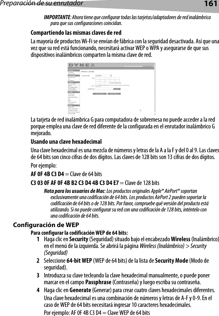 Preparación de su enrutador161IMPORTANTE: Ahora tiene que configurar todas las tarjetas/adaptadores de red inalámbrica para que sus configuraciones coincidan.Compartiendo las mismas claves de redLa mayoría de productos Wi-Fi se envían de fábrica con la seguridad desactivada. Así que una vez que su red está funcionando, necesitará activar WEP o WPA y asegurarse de que sus dispositivos inalámbricos comparten la misma clave de red. La tarjeta de red inalámbrica G para computadora de sobremesa no puede acceder a la red porque emplea una clave de red diferente de la configurada en el enrutador inalámbrico G mejorado. Usando una clave hexadecimalUna clave hexadecimal es una mezcla de números y letras de la A a la F y del 0 al 9. Las claves de 64 bits son cinco cifras de dos dígitos. Las claves de 128 bits son 13 cifras de dos dígitos.Por ejemplo:AF 0F 4B C3 D4 = Clave de 64 bitsC3 03 0F AF 0F 4B B2 C3 D4 4B C3 D4 E7 = Clave de 128 bitsNota para los usuarios de Mac: Los productos originales Apple® AirPort® soportan exclusivamente una codificación de 64 bits. Los productos AirPort 2 pueden soportar la codificación de 64 bits o de 128 bits. Por favor, compruebe qué versión del producto está utilizando. Si no puede configurar su red con una codificación de 128 bits, inténtelo con una codificación de 64 bits. Configuración de WEPPara configurar la codificación WEP de 64 bits:1Haga clic en Security (Seguridad) situado bajo el encabezado Wireless (Inalámbrico) en el menú de la izquierda. Se abrirá la página Wireless (Inalámbrico) &gt; Security (Seguridad) 2Seleccione 64-bit WEP (WEP de 64 bits) de la lista de Security Mode (Modo de seguridad).3Introduzca su clave tecleando la clave hexadecimal manualmente, o puede poner marcar en el campo Passphrase (Contraseña) y luego escriba su contraseña. 4Haga clic en Generate (Generar) para crear cuatro claves hexadecimales diferentes. Una clave hexadecimal es una combinación de números y letras de A-F y 0-9. En el caso de WEP de 64 bits necesitará ingresar 10 caracteres hexadecimales. Por ejemplo: AF 0F 4B C3 D4 = Clave WEP de 64 bits